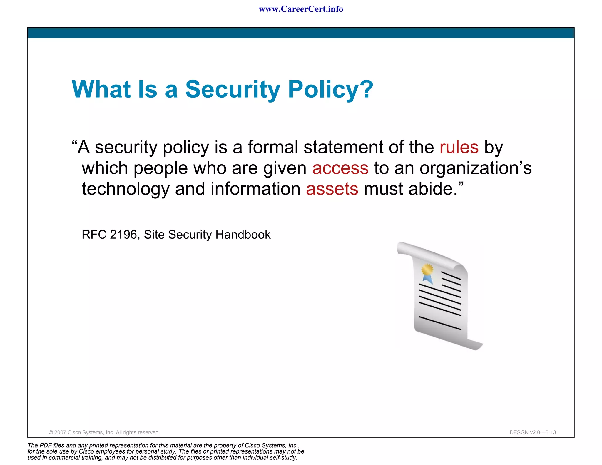 www.CareerCert.info




                 What Is a Security Policy?

                 “A security policy is a formal statement of the rules by
                  which people who are given access to an organization’s
                  technology and information assets must abide.”

                     RFC 2196, Site Security Handbook




        © 2007 Cisco Systems, Inc. All rights reserved.                                                     DESGN v2.0—6-13

The PDF files and any printed representation for this material are the property of Cisco Systems, Inc.,
for the sole use by Cisco employees for personal study. The files or printed representations may not be
used in commercial training, and may not be distributed for purposes other than individual self-study.
 