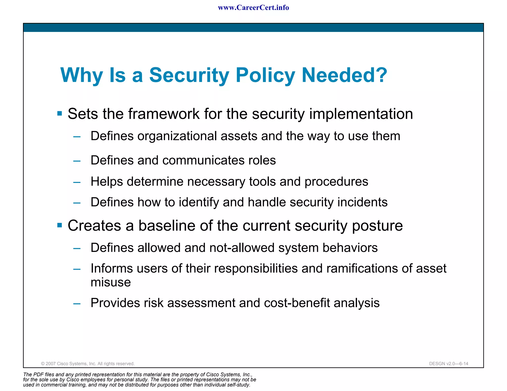 www.CareerCert.info




                 Why Is a Security Policy Needed?
                     Sets the framework for the security implementation
                        – Defines organizational assets and the way to use them
                        – Defines and communicates roles
                        – Helps determine necessary tools and procedures
                        – Defines how to identify and handle security incidents
                     Creates a baseline of the current security posture
                        – Defines allowed and not-allowed system behaviors
                        – Informs users of their responsibilities and ramifications of asset
                          misuse
                        – Provides risk assessment and cost-benefit analysis



        © 2007 Cisco Systems, Inc. All rights reserved.                                                     DESGN v2.0—6-14

The PDF files and any printed representation for this material are the property of Cisco Systems, Inc.,
for the sole use by Cisco employees for personal study. The files or printed representations may not be
used in commercial training, and may not be distributed for purposes other than individual self-study.
 