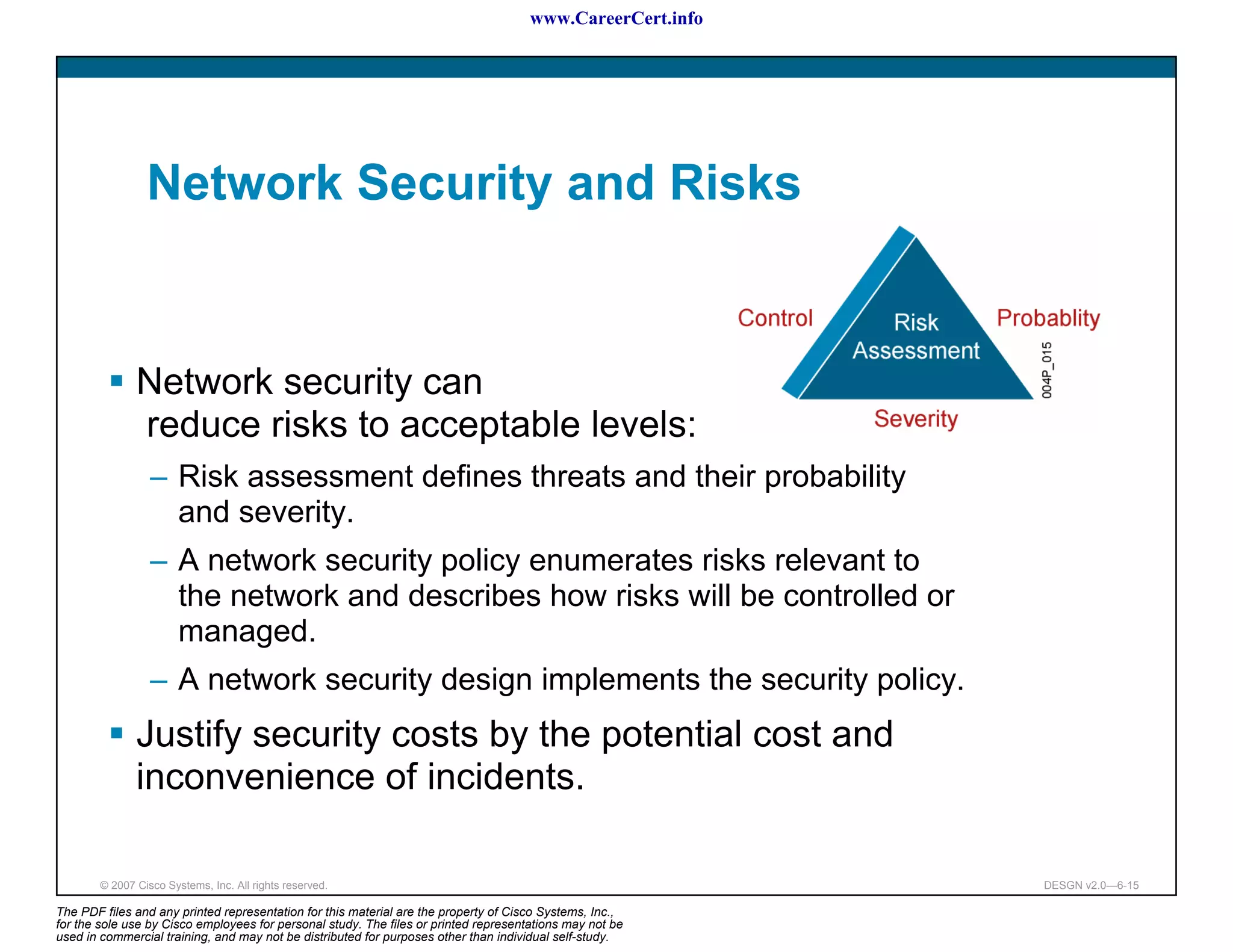 www.CareerCert.info




                 Network Security and Risks


               Network security can
               reduce risks to acceptable levels:
                  – Risk assessment defines threats and their probability
                    and severity.
                  – A network security policy enumerates risks relevant to
                    the network and describes how risks will be controlled or
                    managed.
                  – A network security design implements the security policy.
               Justify security costs by the potential cost and
               inconvenience of incidents.

        © 2007 Cisco Systems, Inc. All rights reserved.                                                     DESGN v2.0—6-15

The PDF files and any printed representation for this material are the property of Cisco Systems, Inc.,
for the sole use by Cisco employees for personal study. The files or printed representations may not be
used in commercial training, and may not be distributed for purposes other than individual self-study.
 