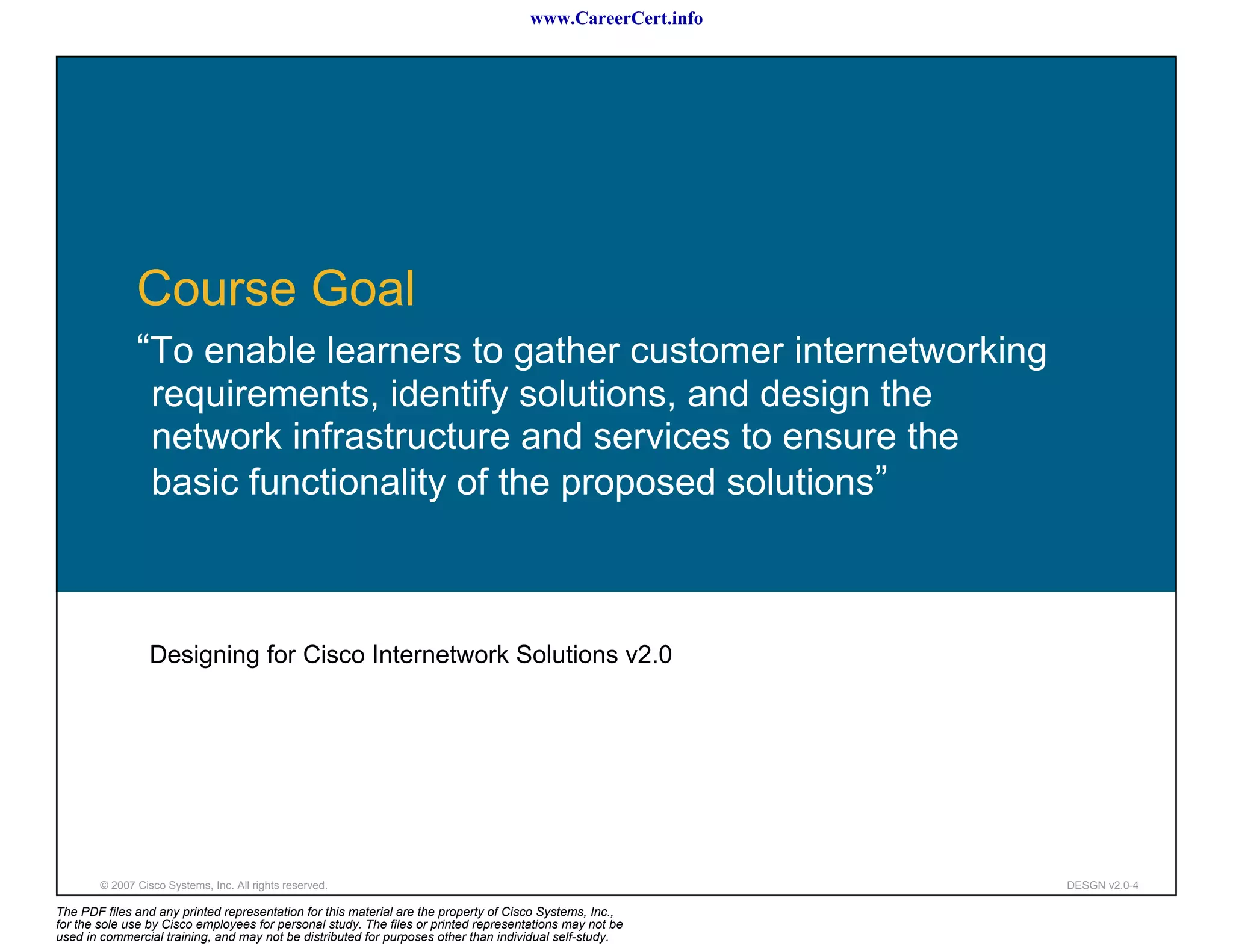 www.CareerCert.info




               Course Goal
               “To enable learners to gather customer internetworking
                  requirements, identify solutions, and design the
                  network infrastructure and services to ensure the
                  basic functionality of the proposed solutions”



                  Designing for Cisco Internetwork Solutions v2.0




        © 2007 Cisco Systems, Inc. All rights reserved.                                                     DESGN v2.0-4

The PDF files and any printed representation for this material are the property of Cisco Systems, Inc.,
for the sole use by Cisco employees for personal study. The files or printed representations may not be
used in commercial training, and may not be distributed for purposes other than individual self-study.
 