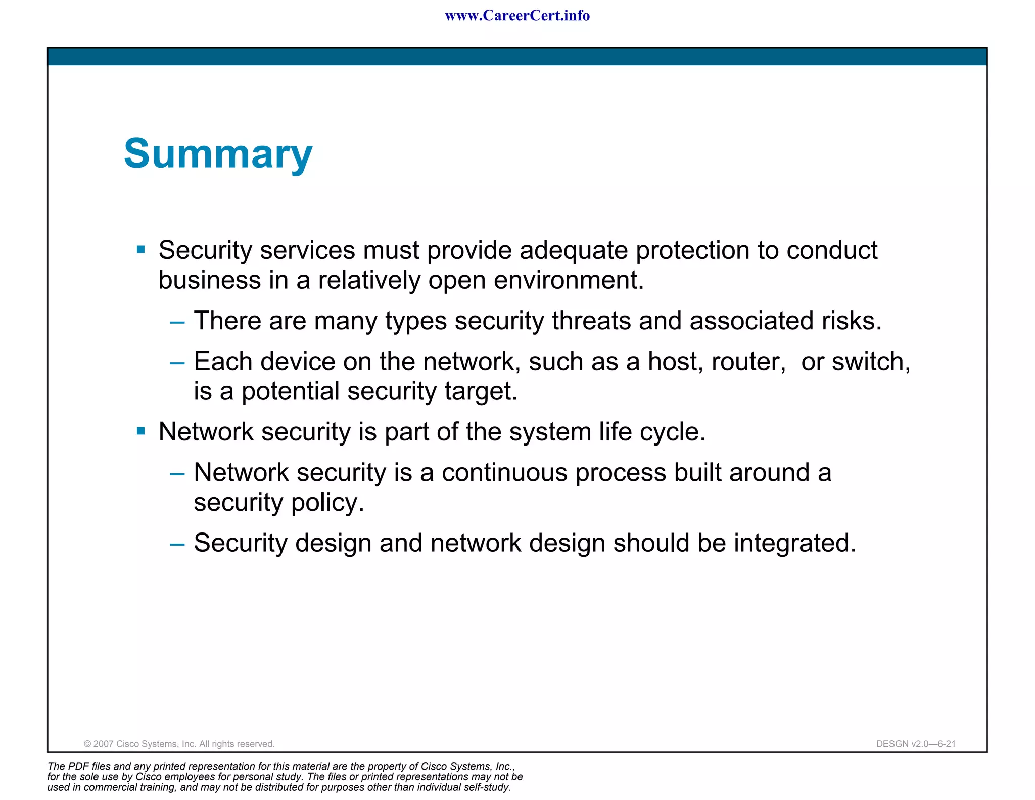 www.CareerCert.info




                 Summary

                          Security services must provide adequate protection to conduct
                          business in a relatively open environment.
                             – There are many types security threats and associated risks.
                             – Each device on the network, such as a host, router, or switch,
                               is a potential security target.
                          Network security is part of the system life cycle.
                             – Network security is a continuous process built around a
                               security policy.
                             – Security design and network design should be integrated.




        © 2007 Cisco Systems, Inc. All rights reserved.                                                     DESGN v2.0—6-21

The PDF files and any printed representation for this material are the property of Cisco Systems, Inc.,
for the sole use by Cisco employees for personal study. The files or printed representations may not be
used in commercial training, and may not be distributed for purposes other than individual self-study.
 