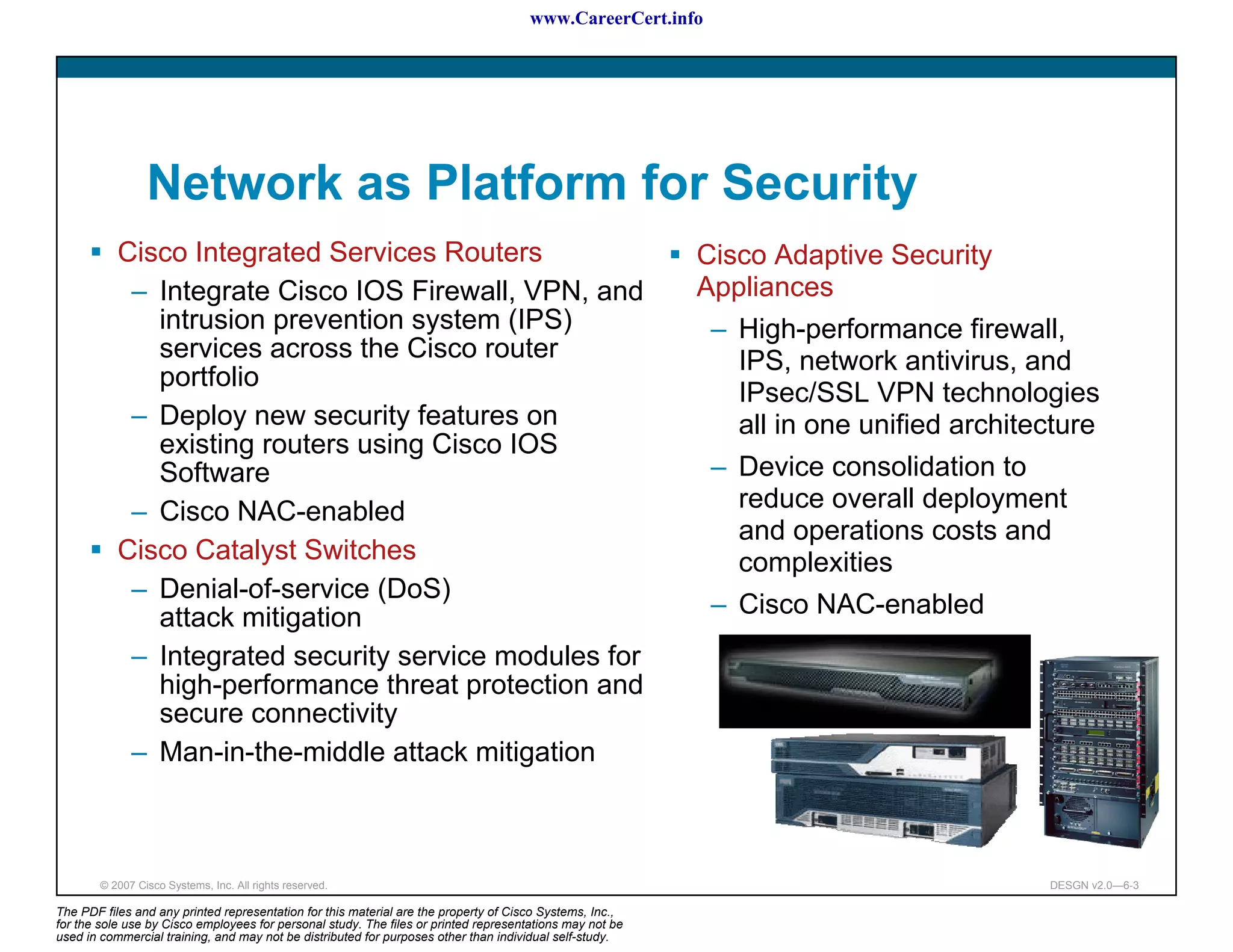 www.CareerCert.info




                 Network as Platform for Security
           Cisco Integrated Services Routers                                                              Cisco Adaptive Security
            – Integrate Cisco IOS Firewall, VPN, and                                                      Appliances
              intrusion prevention system (IPS)                                                            – High-performance firewall,
              services across the Cisco router                                                               IPS, network antivirus, and
              portfolio
                                                                                                             IPsec/SSL VPN technologies
            – Deploy new security features on                                                                all in one unified architecture
              existing routers using Cisco IOS
              Software                                                                                     – Device consolidation to
            – Cisco NAC-enabled                                                                              reduce overall deployment
                                                                                                             and operations costs and
           Cisco Catalyst Switches                                                                           complexities
            – Denial-of-service (DoS)
              attack mitigation                                                                             – Cisco NAC-enabled
            – Integrated security service modules for
              high-performance threat protection and
              secure connectivity
            – Man-in-the-middle attack mitigation



        © 2007 Cisco Systems, Inc. All rights reserved.                                                                                DESGN v2.0—6-3

The PDF files and any printed representation for this material are the property of Cisco Systems, Inc.,
for the sole use by Cisco employees for personal study. The files or printed representations may not be
used in commercial training, and may not be distributed for purposes other than individual self-study.
 