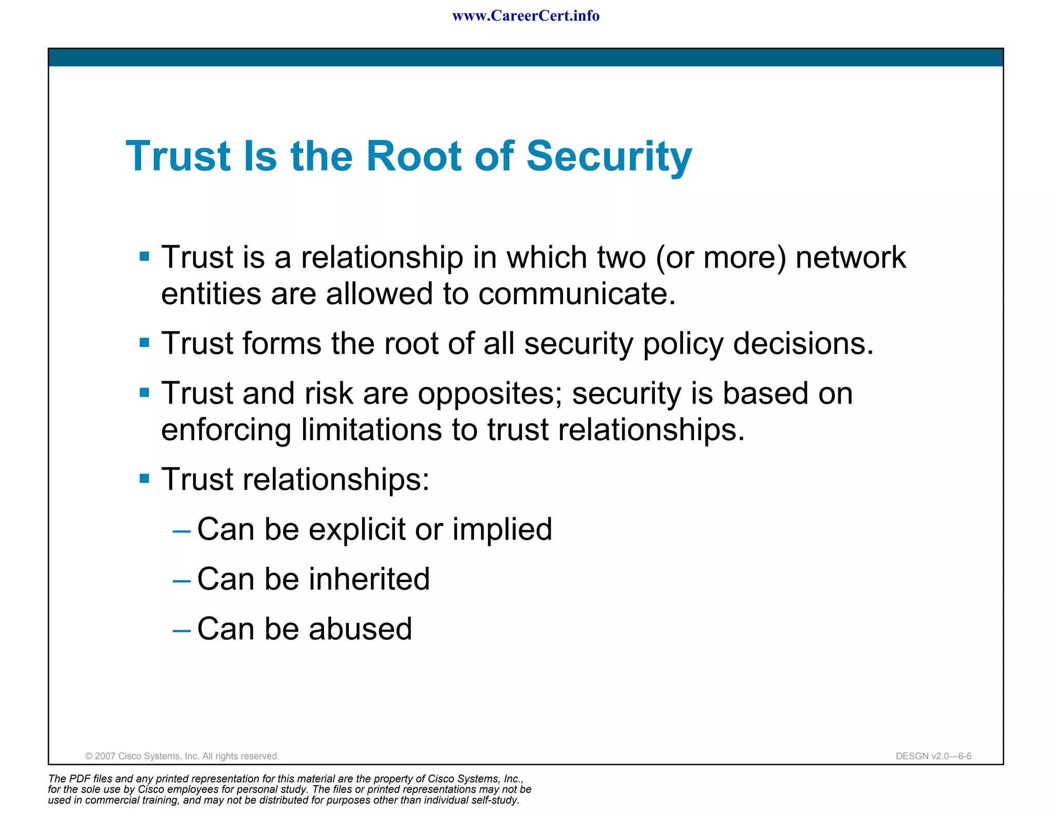 www.CareerCert.info




                 Trust Is the Root of Security

                          Trust is a relationship in which two (or more) network
                          entities are allowed to communicate.
                          Trust forms the root of all security policy decisions.
                          Trust and risk are opposites; security is based on
                          enforcing limitations to trust relationships.
                          Trust relationships:
                             – Can be explicit or implied
                             – Can be inherited
                             – Can be abused


        © 2007 Cisco Systems, Inc. All rights reserved.                                                     DESGN v2.0—6-6

The PDF files and any printed representation for this material are the property of Cisco Systems, Inc.,
for the sole use by Cisco employees for personal study. The files or printed representations may not be
used in commercial training, and may not be distributed for purposes other than individual self-study.
 