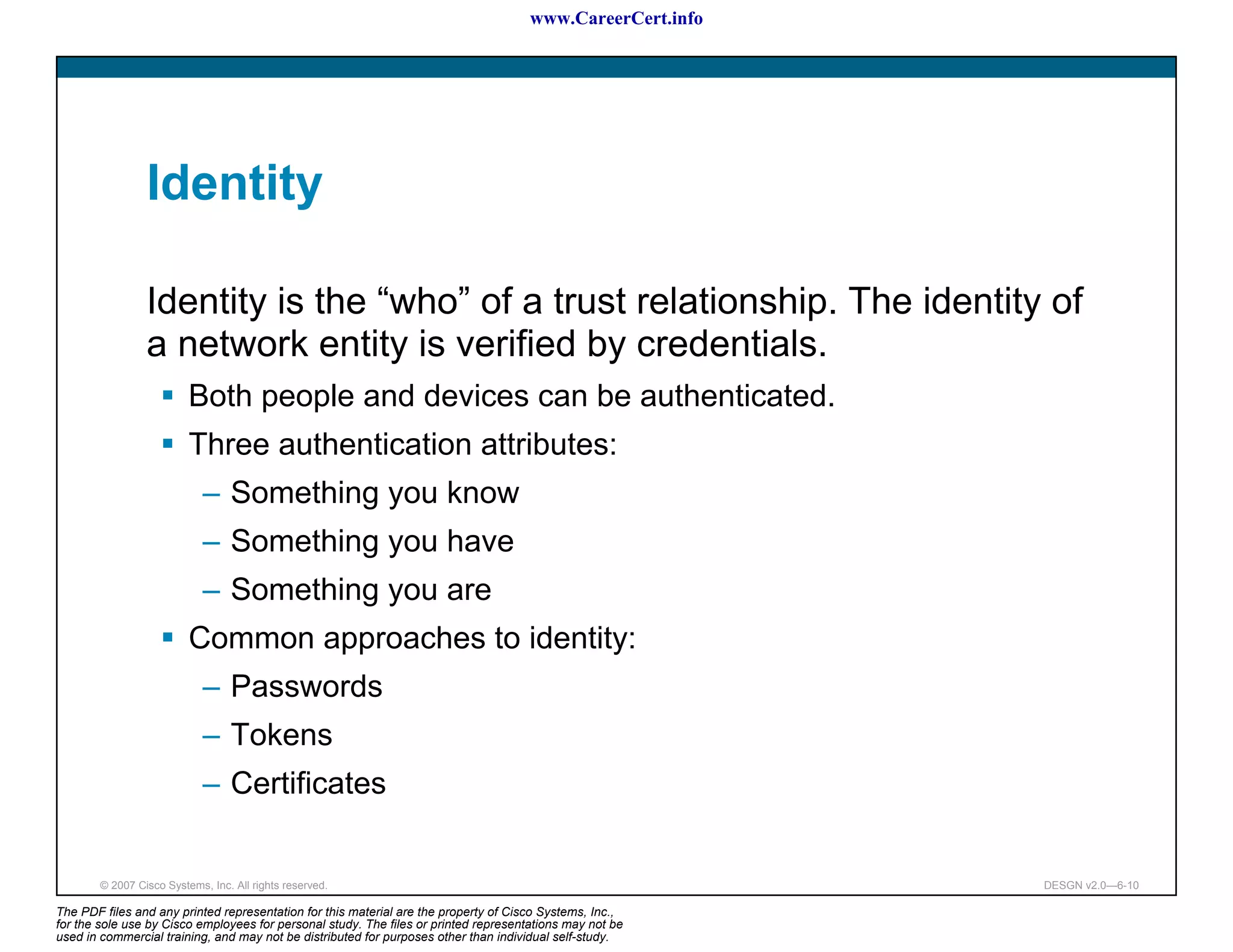 www.CareerCert.info




                 Identity

                 Identity is the “who” of a trust relationship. The identity of
                 a network entity is verified by credentials.
                          Both people and devices can be authenticated.
                          Three authentication attributes:
                             – Something you know
                             – Something you have
                             – Something you are
                          Common approaches to identity:
                             – Passwords
                             – Tokens
                             – Certificates


        © 2007 Cisco Systems, Inc. All rights reserved.                                                     DESGN v2.0—6-10

The PDF files and any printed representation for this material are the property of Cisco Systems, Inc.,
for the sole use by Cisco employees for personal study. The files or printed representations may not be
used in commercial training, and may not be distributed for purposes other than individual self-study.
 