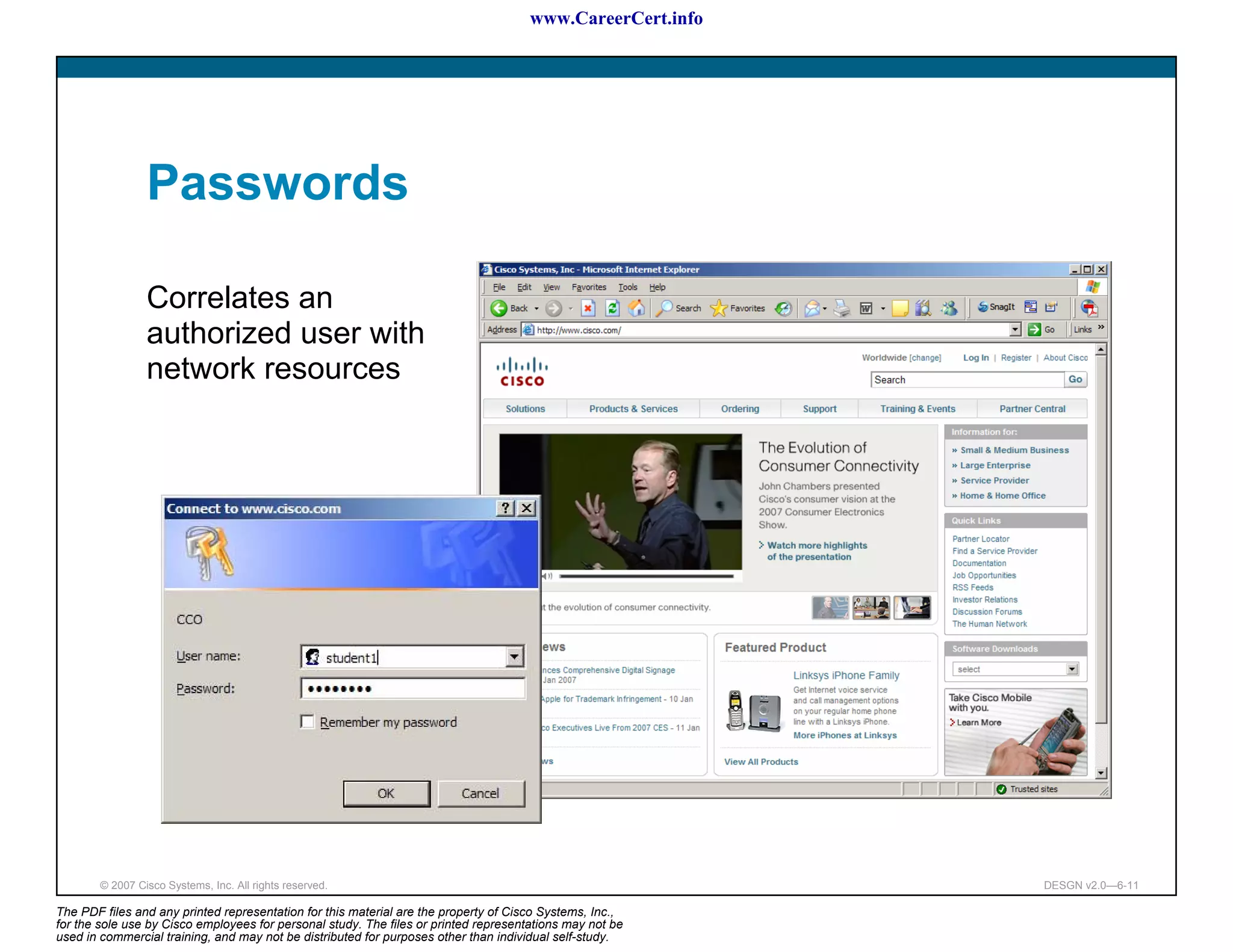 www.CareerCert.info




                 Passwords

                 Correlates an
                 authorized user with
                 network resources




        © 2007 Cisco Systems, Inc. All rights reserved.                                                     DESGN v2.0—6-11

The PDF files and any printed representation for this material are the property of Cisco Systems, Inc.,
for the sole use by Cisco employees for personal study. The files or printed representations may not be
used in commercial training, and may not be distributed for purposes other than individual self-study.
 