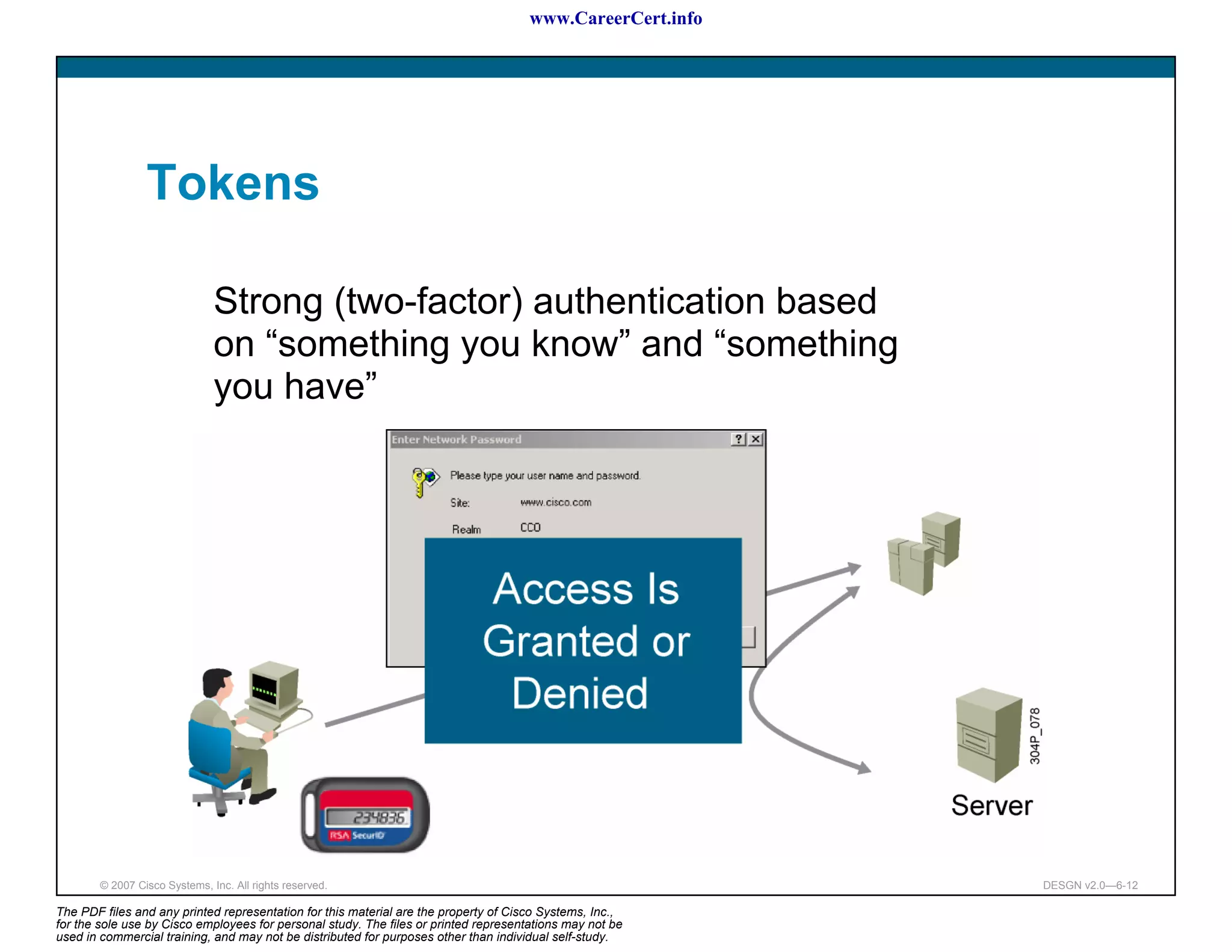 www.CareerCert.info




                 Tokens

                               Strong (two-factor) authentication based
                               on “something you know” and “something
                               you have”




        © 2007 Cisco Systems, Inc. All rights reserved.                                                     DESGN v2.0—6-12

The PDF files and any printed representation for this material are the property of Cisco Systems, Inc.,
for the sole use by Cisco employees for personal study. The files or printed representations may not be
used in commercial training, and may not be distributed for purposes other than individual self-study.
 