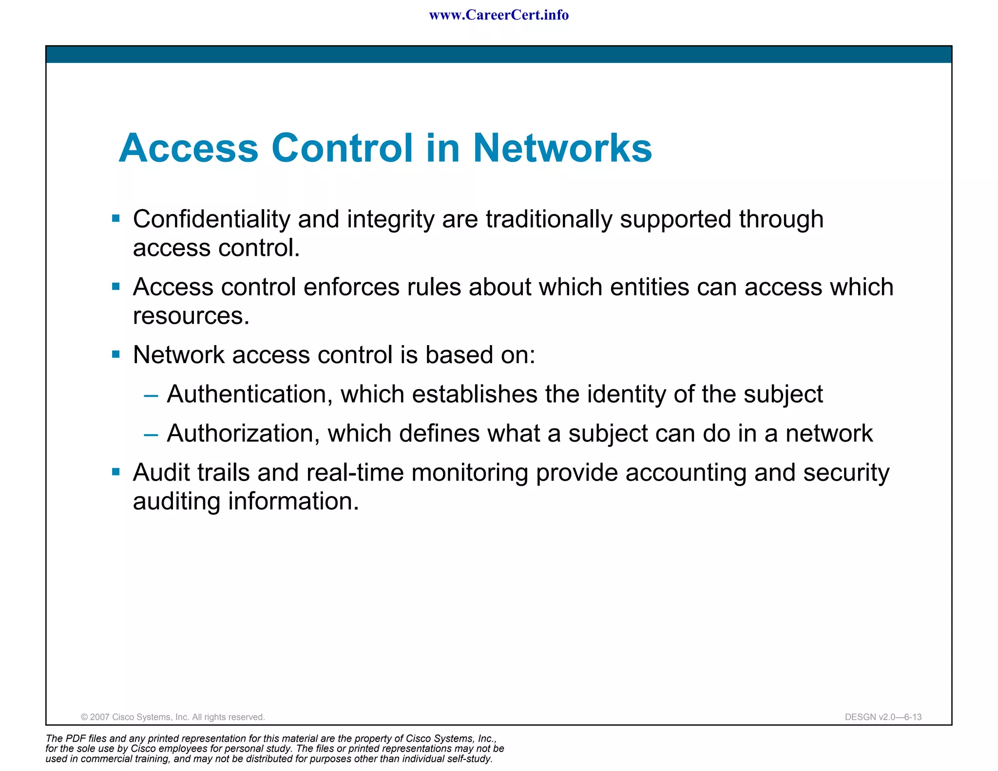 www.CareerCert.info




                 Access Control in Networks
                     Confidentiality and integrity are traditionally supported through
                     access control.
                     Access control enforces rules about which entities can access which
                     resources.
                     Network access control is based on:
                        – Authentication, which establishes the identity of the subject
                        – Authorization, which defines what a subject can do in a network
                     Audit trails and real-time monitoring provide accounting and security
                     auditing information.




        © 2007 Cisco Systems, Inc. All rights reserved.                                                     DESGN v2.0—6-13

The PDF files and any printed representation for this material are the property of Cisco Systems, Inc.,
for the sole use by Cisco employees for personal study. The files or printed representations may not be
used in commercial training, and may not be distributed for purposes other than individual self-study.
 