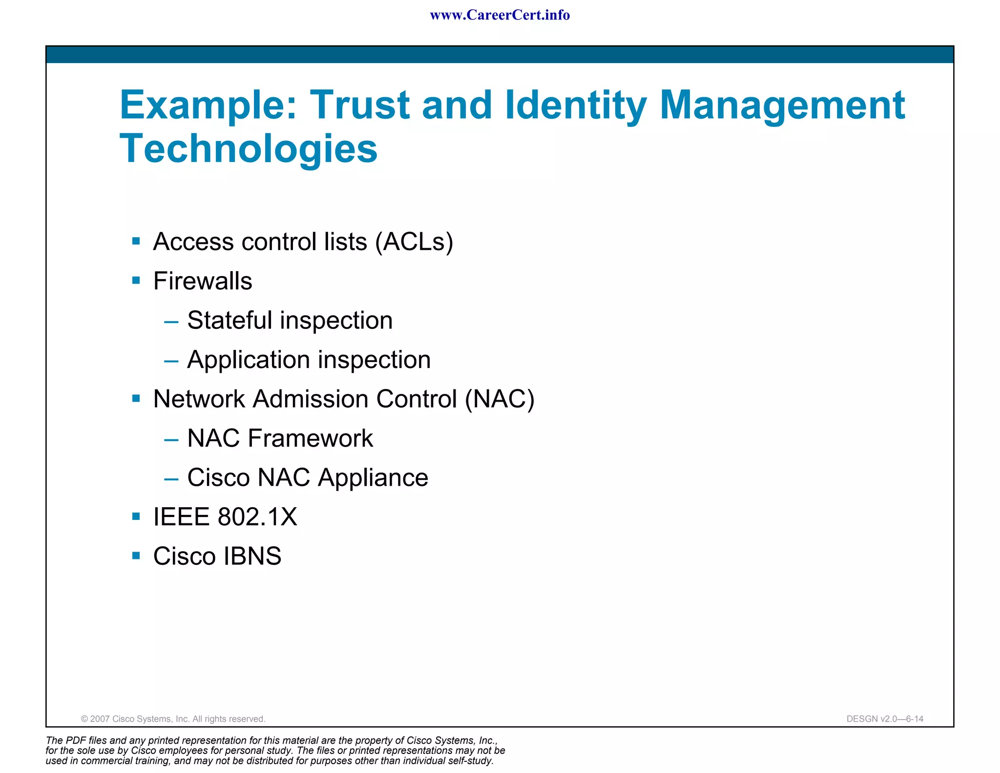 www.CareerCert.info




                 Example: Trust and Identity Management
                 Technologies

                          Access control lists (ACLs)
                          Firewalls
                             – Stateful inspection
                             – Application inspection
                          Network Admission Control (NAC)
                             – NAC Framework
                             – Cisco NAC Appliance
                          IEEE 802.1X
                          Cisco IBNS




        © 2007 Cisco Systems, Inc. All rights reserved.                                                     DESGN v2.0—6-14

The PDF files and any printed representation for this material are the property of Cisco Systems, Inc.,
for the sole use by Cisco employees for personal study. The files or printed representations may not be
used in commercial training, and may not be distributed for purposes other than individual self-study.
 