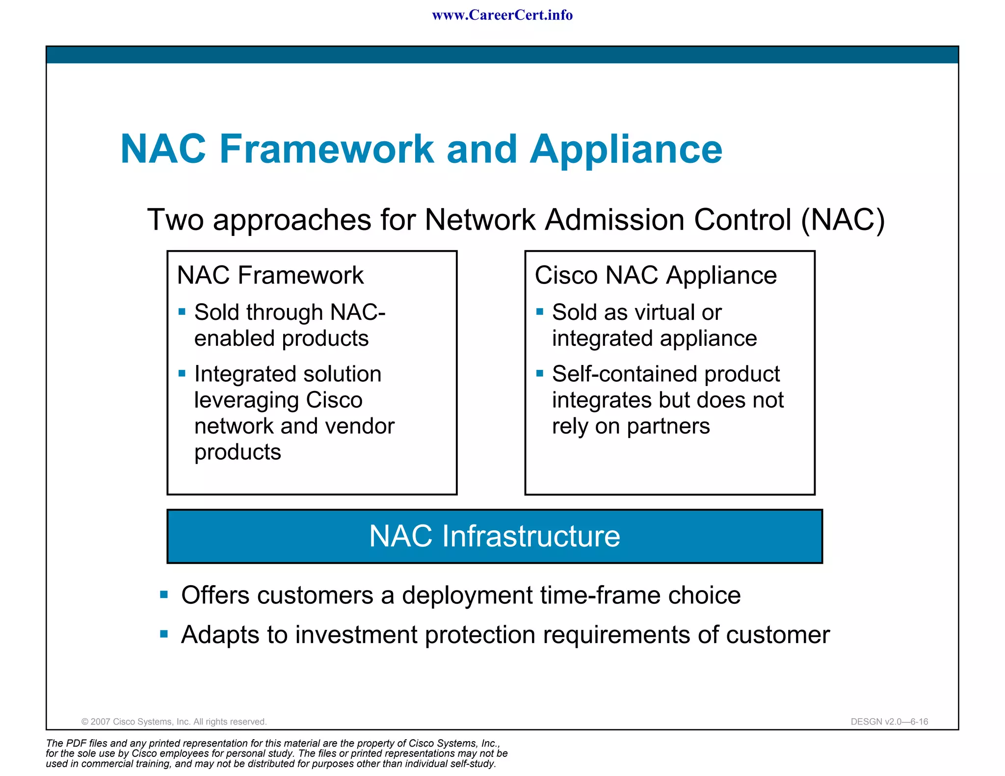 www.CareerCert.info




                 NAC Framework and Appliance
                        Two approaches for Network Admission Control (NAC)
                                NAC Framework                                                             Cisco NAC Appliance
                                    Sold through NAC-                                                      Sold as virtual or
                                    enabled products                                                       integrated appliance
                                    Integrated solution                                                    Self-contained product
                                    leveraging Cisco                                                       integrates but does not
                                    network and vendor                                                     rely on partners
                                    products


                                                                        NAC Infrastructure
                                 Offers customers a deployment time-frame choice
                                 Adapts to investment protection requirements of customer


        © 2007 Cisco Systems, Inc. All rights reserved.                                                                              DESGN v2.0—6-16

The PDF files and any printed representation for this material are the property of Cisco Systems, Inc.,
for the sole use by Cisco employees for personal study. The files or printed representations may not be
used in commercial training, and may not be distributed for purposes other than individual self-study.
 