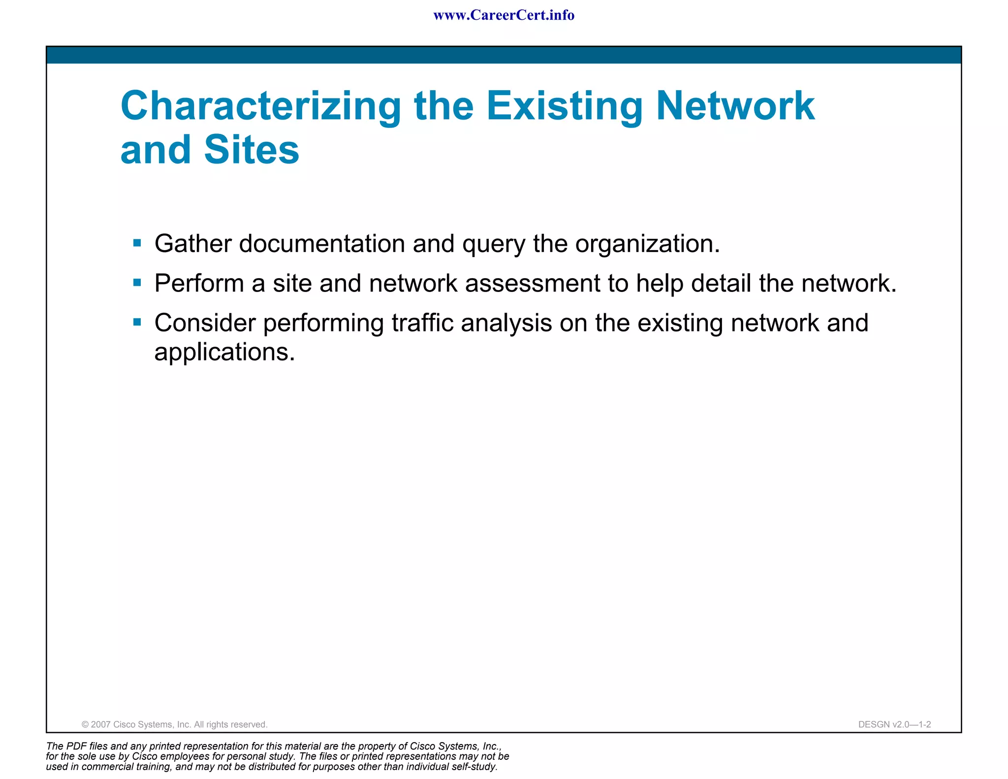 www.CareerCert.info




                 Characterizing the Existing Network
                 and Sites

                          Gather documentation and query the organization.
                          Perform a site and network assessment to help detail the network.
                          Consider performing traffic analysis on the existing network and
                          applications.




        © 2007 Cisco Systems, Inc. All rights reserved.                                                     DESGN v2.0—1-2

The PDF files and any printed representation for this material are the property of Cisco Systems, Inc.,
for the sole use by Cisco employees for personal study. The files or printed representations may not be
used in commercial training, and may not be distributed for purposes other than individual self-study.
 