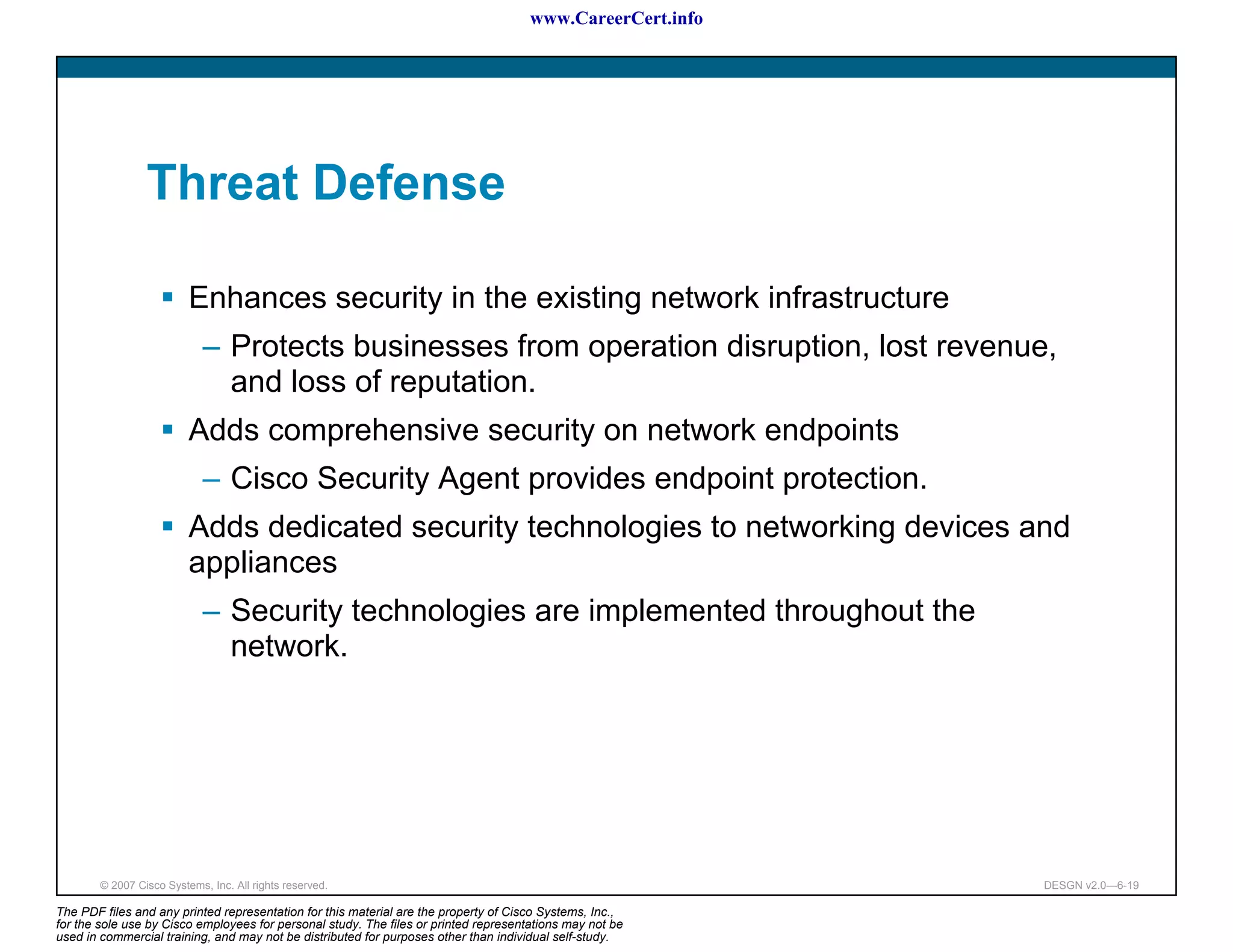 www.CareerCert.info




                 Threat Defense

                          Enhances security in the existing network infrastructure
                             – Protects businesses from operation disruption, lost revenue,
                               and loss of reputation.
                          Adds comprehensive security on network endpoints
                             – Cisco Security Agent provides endpoint protection.
                          Adds dedicated security technologies to networking devices and
                          appliances
                             – Security technologies are implemented throughout the
                               network.




        © 2007 Cisco Systems, Inc. All rights reserved.                                                     DESGN v2.0—6-19

The PDF files and any printed representation for this material are the property of Cisco Systems, Inc.,
for the sole use by Cisco employees for personal study. The files or printed representations may not be
used in commercial training, and may not be distributed for purposes other than individual self-study.
 