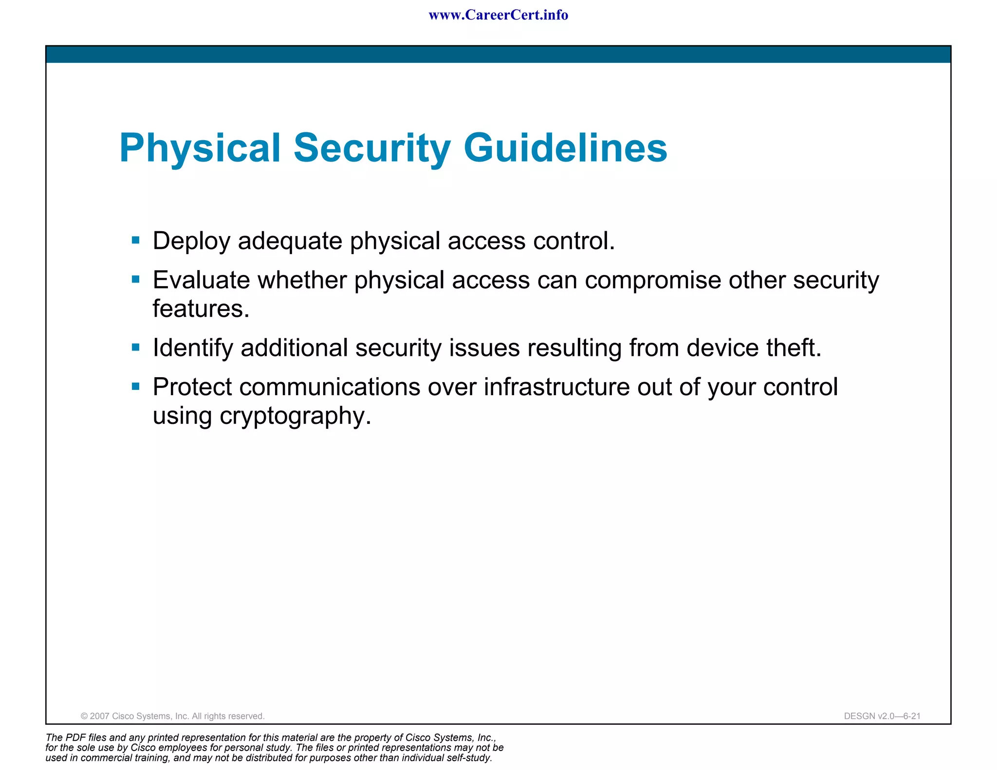www.CareerCert.info




                 Physical Security Guidelines

                          Deploy adequate physical access control.
                          Evaluate whether physical access can compromise other security
                          features.
                          Identify additional security issues resulting from device theft.
                          Protect communications over infrastructure out of your control
                          using cryptography.




        © 2007 Cisco Systems, Inc. All rights reserved.                                                     DESGN v2.0—6-21

The PDF files and any printed representation for this material are the property of Cisco Systems, Inc.,
for the sole use by Cisco employees for personal study. The files or printed representations may not be
used in commercial training, and may not be distributed for purposes other than individual self-study.
 