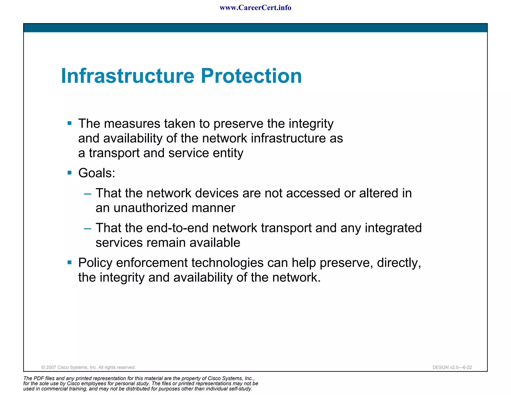www.CareerCert.info




                 Infrastructure Protection

                          The measures taken to preserve the integrity
                          and availability of the network infrastructure as
                          a transport and service entity
                          Goals:
                             – That the network devices are not accessed or altered in
                               an unauthorized manner
                             – That the end-to-end network transport and any integrated
                               services remain available
                          Policy enforcement technologies can help preserve, directly,
                          the integrity and availability of the network.




        © 2007 Cisco Systems, Inc. All rights reserved.                                                     DESGN v2.0—6-22

The PDF files and any printed representation for this material are the property of Cisco Systems, Inc.,
for the sole use by Cisco employees for personal study. The files or printed representations may not be
used in commercial training, and may not be distributed for purposes other than individual self-study.
 