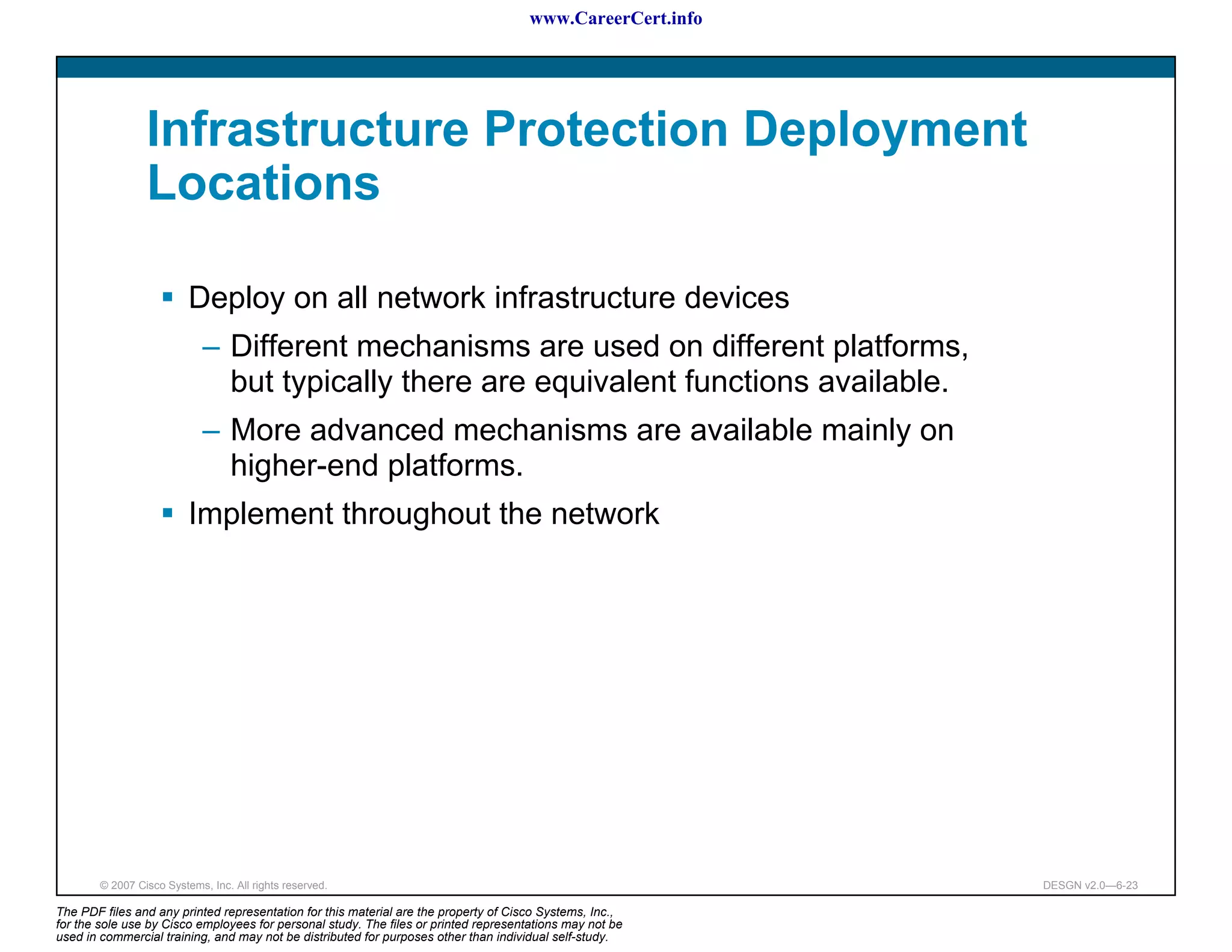 www.CareerCert.info




                 Infrastructure Protection Deployment
                 Locations

                          Deploy on all network infrastructure devices
                             – Different mechanisms are used on different platforms,
                               but typically there are equivalent functions available.
                             – More advanced mechanisms are available mainly on
                               higher-end platforms.
                          Implement throughout the network




        © 2007 Cisco Systems, Inc. All rights reserved.                                                     DESGN v2.0—6-23

The PDF files and any printed representation for this material are the property of Cisco Systems, Inc.,
for the sole use by Cisco employees for personal study. The files or printed representations may not be
used in commercial training, and may not be distributed for purposes other than individual self-study.
 