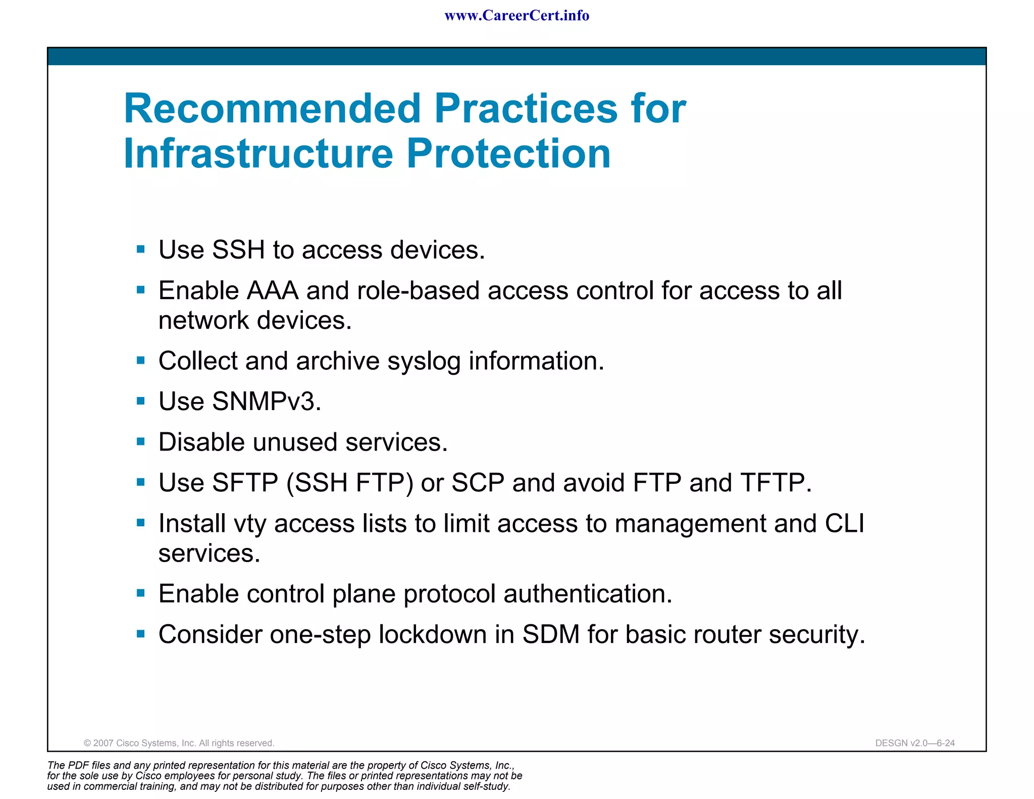 www.CareerCert.info




                 Recommended Practices for
                 Infrastructure Protection

                          Use SSH to access devices.
                          Enable AAA and role-based access control for access to all
                          network devices.
                          Collect and archive syslog information.
                          Use SNMPv3.
                          Disable unused services.
                          Use SFTP (SSH FTP) or SCP and avoid FTP and TFTP.
                          Install vty access lists to limit access to management and CLI
                          services.
                          Enable control plane protocol authentication.
                          Consider one-step lockdown in SDM for basic router security.


        © 2007 Cisco Systems, Inc. All rights reserved.                                                     DESGN v2.0—6-24

The PDF files and any printed representation for this material are the property of Cisco Systems, Inc.,
for the sole use by Cisco employees for personal study. The files or printed representations may not be
used in commercial training, and may not be distributed for purposes other than individual self-study.
 