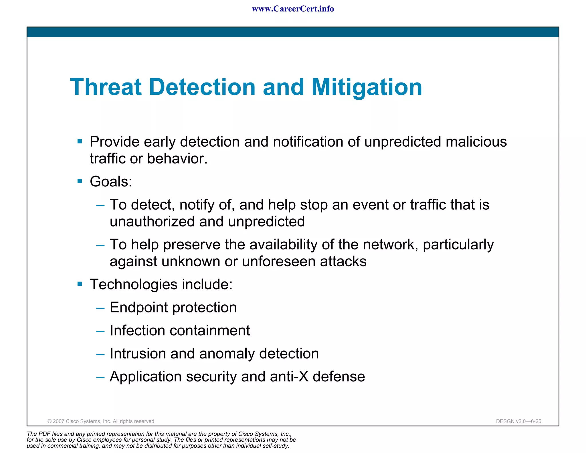 www.CareerCert.info




                 Threat Detection and Mitigation

                          Provide early detection and notification of unpredicted malicious
                          traffic or behavior.
                          Goals:
                             – To detect, notify of, and help stop an event or traffic that is
                               unauthorized and unpredicted
                             – To help preserve the availability of the network, particularly
                               against unknown or unforeseen attacks
                          Technologies include:
                             – Endpoint protection
                             – Infection containment
                             – Intrusion and anomaly detection
                             – Application security and anti-X defense

        © 2007 Cisco Systems, Inc. All rights reserved.                                                     DESGN v2.0—6-25

The PDF files and any printed representation for this material are the property of Cisco Systems, Inc.,
for the sole use by Cisco employees for personal study. The files or printed representations may not be
used in commercial training, and may not be distributed for purposes other than individual self-study.
 