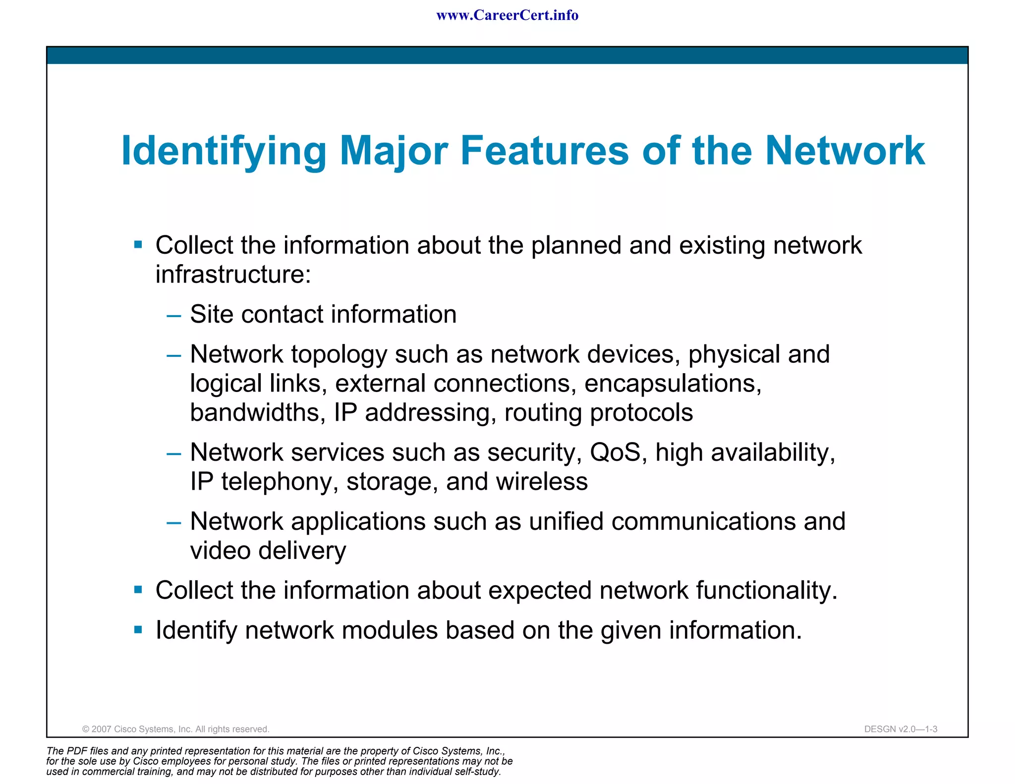 www.CareerCert.info




                 Identifying Major Features of the Network

                          Collect the information about the planned and existing network
                          infrastructure:
                             – Site contact information
                             – Network topology such as network devices, physical and
                               logical links, external connections, encapsulations,
                               bandwidths, IP addressing, routing protocols
                             – Network services such as security, QoS, high availability,
                               IP telephony, storage, and wireless
                             – Network applications such as unified communications and
                               video delivery
                          Collect the information about expected network functionality.
                          Identify network modules based on the given information.


        © 2007 Cisco Systems, Inc. All rights reserved.                                                     DESGN v2.0—1-3

The PDF files and any printed representation for this material are the property of Cisco Systems, Inc.,
for the sole use by Cisco employees for personal study. The files or printed representations may not be
used in commercial training, and may not be distributed for purposes other than individual self-study.
 