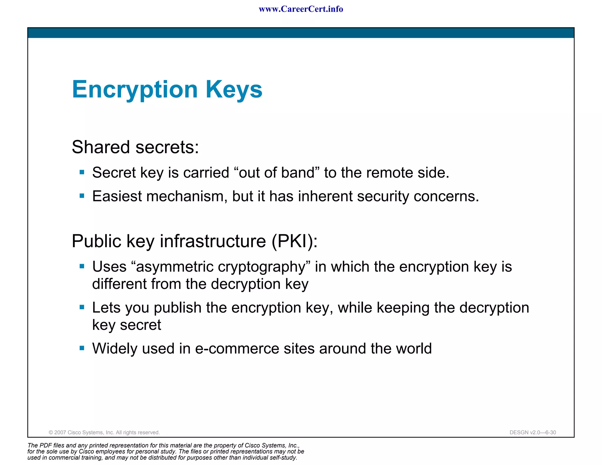 www.CareerCert.info




                 Encryption Keys

                 Shared secrets:
                          Secret key is carried “out of band” to the remote side.
                          Easiest mechanism, but it has inherent security concerns.


                 Public key infrastructure (PKI):
                          Uses “asymmetric cryptography” in which the encryption key is
                          different from the decryption key
                          Lets you publish the encryption key, while keeping the decryption
                          key secret
                          Widely used in e-commerce sites around the world




        © 2007 Cisco Systems, Inc. All rights reserved.                                                     DESGN v2.0—6-30

The PDF files and any printed representation for this material are the property of Cisco Systems, Inc.,
for the sole use by Cisco employees for personal study. The files or printed representations may not be
used in commercial training, and may not be distributed for purposes other than individual self-study.
 
