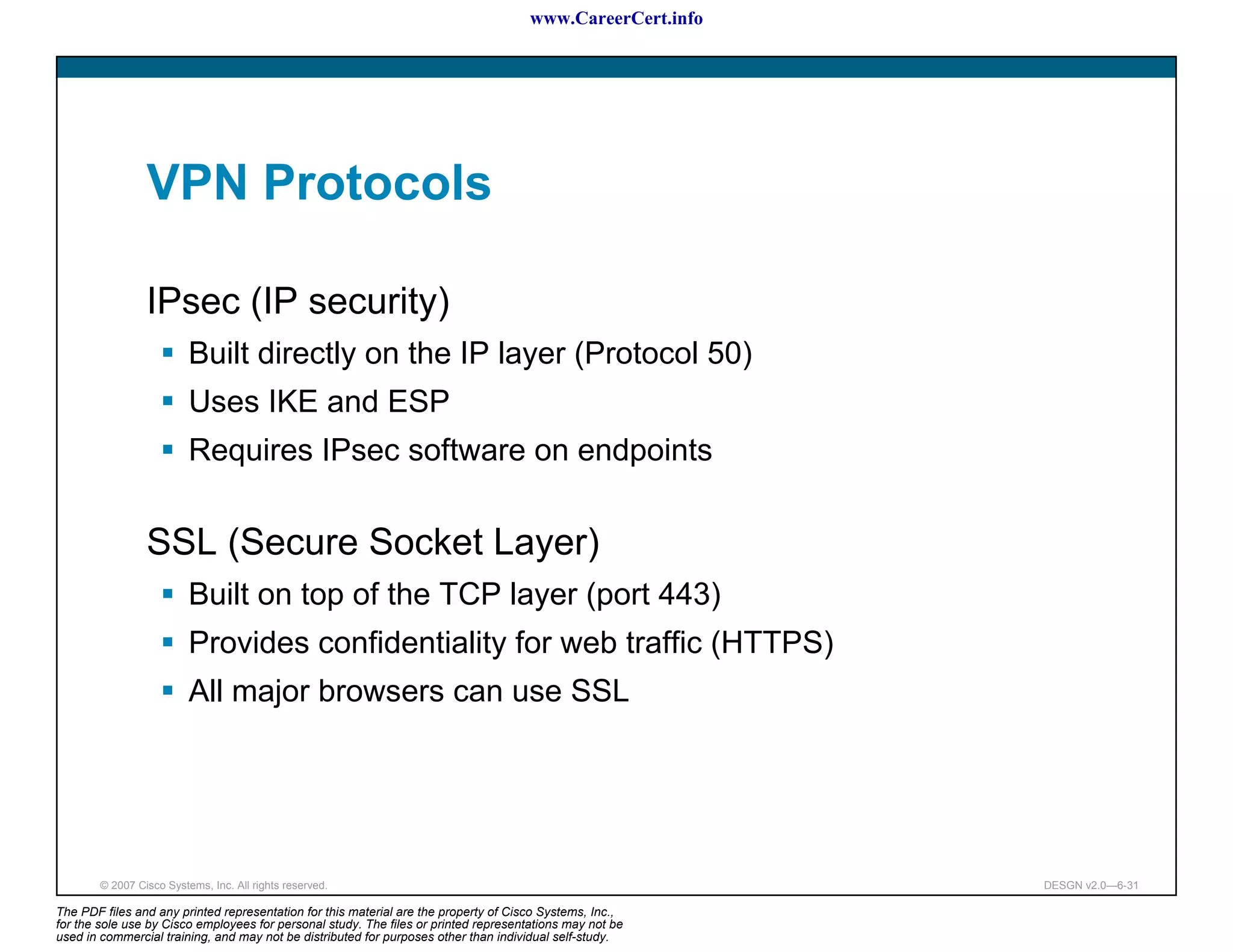 www.CareerCert.info




                 VPN Protocols

                 IPsec (IP security)
                          Built directly on the IP layer (Protocol 50)
                          Uses IKE and ESP
                          Requires IPsec software on endpoints


                 SSL (Secure Socket Layer)
                          Built on top of the TCP layer (port 443)
                          Provides confidentiality for web traffic (HTTPS)
                          All major browsers can use SSL




        © 2007 Cisco Systems, Inc. All rights reserved.                                                     DESGN v2.0—6-31

The PDF files and any printed representation for this material are the property of Cisco Systems, Inc.,
for the sole use by Cisco employees for personal study. The files or printed representations may not be
used in commercial training, and may not be distributed for purposes other than individual self-study.
 