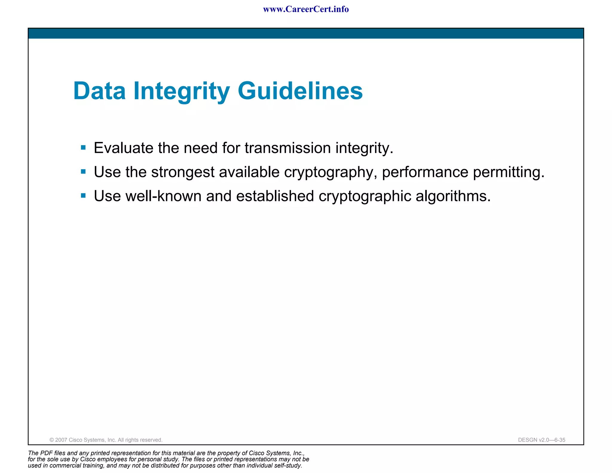 www.CareerCert.info




                 Data Integrity Guidelines

                          Evaluate the need for transmission integrity.
                          Use the strongest available cryptography, performance permitting.
                          Use well-known and established cryptographic algorithms.




        © 2007 Cisco Systems, Inc. All rights reserved.                                                     DESGN v2.0—6-35

The PDF files and any printed representation for this material are the property of Cisco Systems, Inc.,
for the sole use by Cisco employees for personal study. The files or printed representations may not be
used in commercial training, and may not be distributed for purposes other than individual self-study.
 