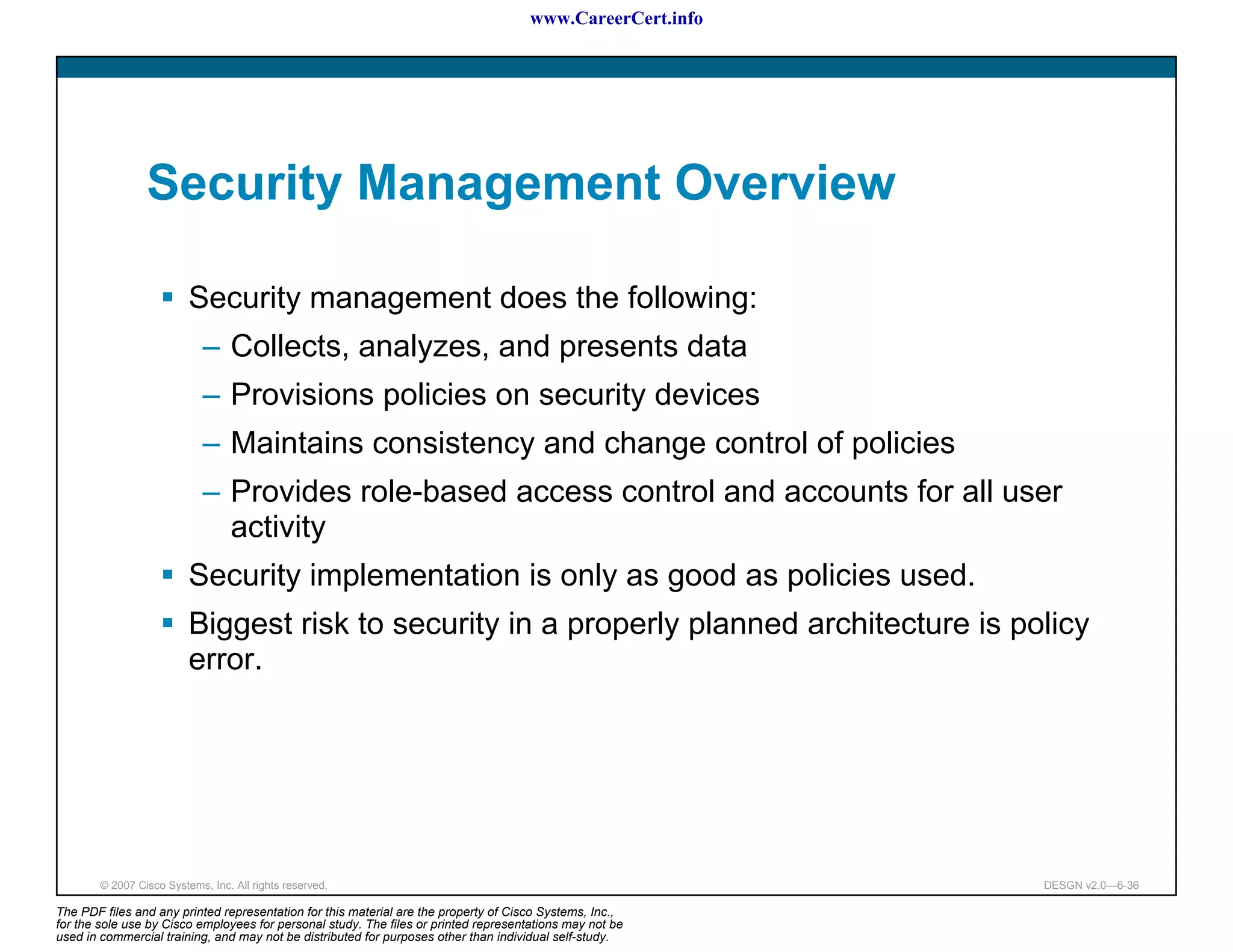 www.CareerCert.info




                 Security Management Overview

                          Security management does the following:
                             – Collects, analyzes, and presents data
                             – Provisions policies on security devices
                             – Maintains consistency and change control of policies
                             – Provides role-based access control and accounts for all user
                               activity
                          Security implementation is only as good as policies used.
                          Biggest risk to security in a properly planned architecture is policy
                          error.




        © 2007 Cisco Systems, Inc. All rights reserved.                                                     DESGN v2.0—6-36

The PDF files and any printed representation for this material are the property of Cisco Systems, Inc.,
for the sole use by Cisco employees for personal study. The files or printed representations may not be
used in commercial training, and may not be distributed for purposes other than individual self-study.
 