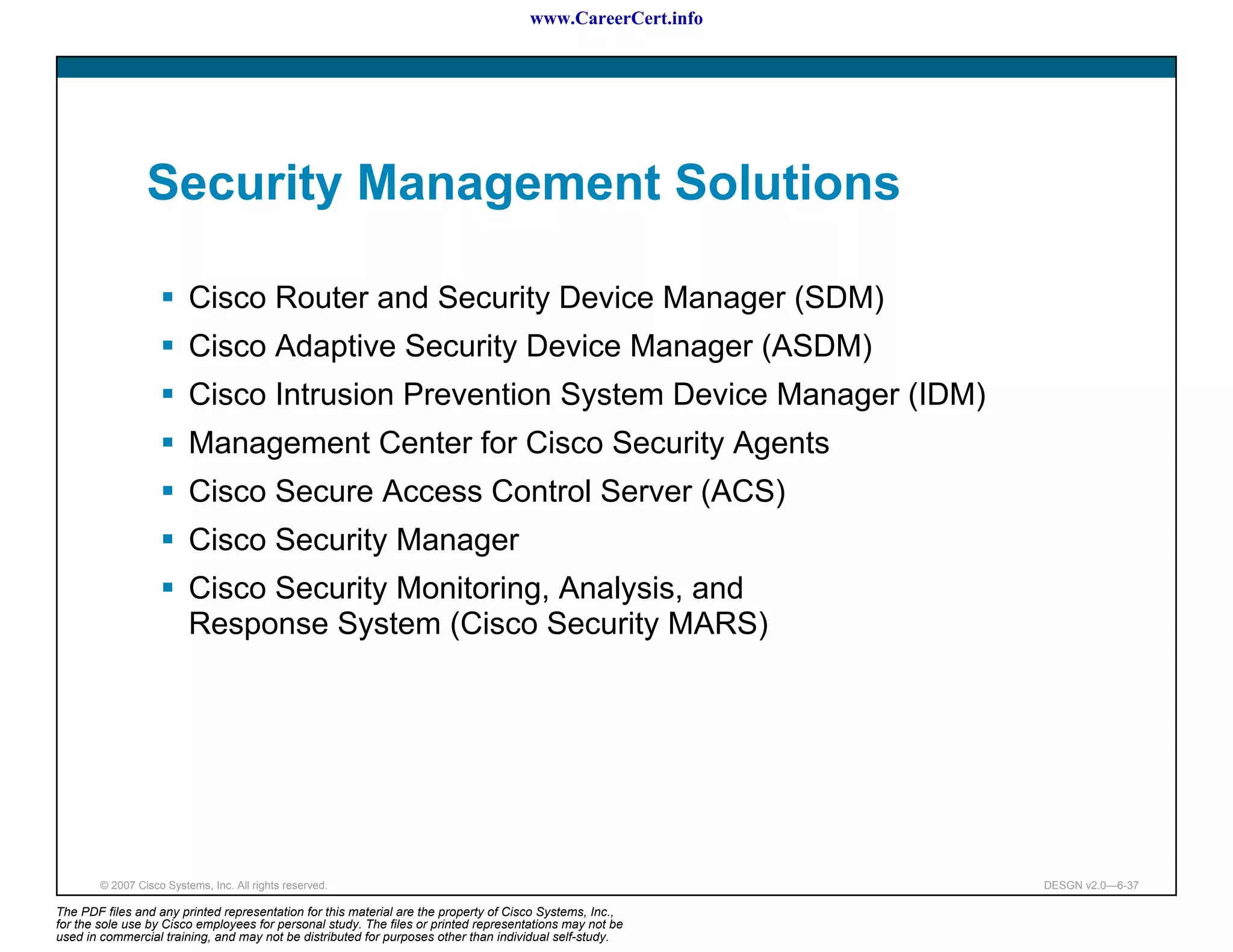 www.CareerCert.info




                 Security Management Solutions

                          Cisco Router and Security Device Manager (SDM)
                          Cisco Adaptive Security Device Manager (ASDM)
                          Cisco Intrusion Prevention System Device Manager (IDM)
                          Management Center for Cisco Security Agents
                          Cisco Secure Access Control Server (ACS)
                          Cisco Security Manager
                          Cisco Security Monitoring, Analysis, and
                          Response System (Cisco Security MARS)




        © 2007 Cisco Systems, Inc. All rights reserved.                                                     DESGN v2.0—6-37

The PDF files and any printed representation for this material are the property of Cisco Systems, Inc.,
for the sole use by Cisco employees for personal study. The files or printed representations may not be
used in commercial training, and may not be distributed for purposes other than individual self-study.
 