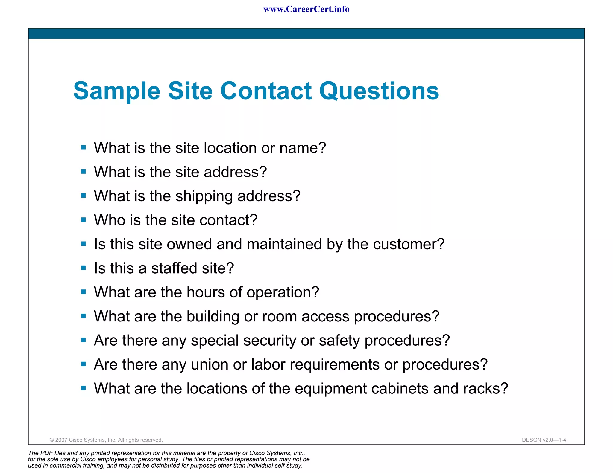 www.CareerCert.info




                 Sample Site Contact Questions

                          What is the site location or name?
                          What is the site address?
                          What is the shipping address?
                          Who is the site contact?
                          Is this site owned and maintained by the customer?
                          Is this a staffed site?
                          What are the hours of operation?
                          What are the building or room access procedures?
                          Are there any special security or safety procedures?
                          Are there any union or labor requirements or procedures?
                          What are the locations of the equipment cabinets and racks?


        © 2007 Cisco Systems, Inc. All rights reserved.                                                     DESGN v2.0—1-4

The PDF files and any printed representation for this material are the property of Cisco Systems, Inc.,
for the sole use by Cisco employees for personal study. The files or printed representations may not be
used in commercial training, and may not be distributed for purposes other than individual self-study.
 
