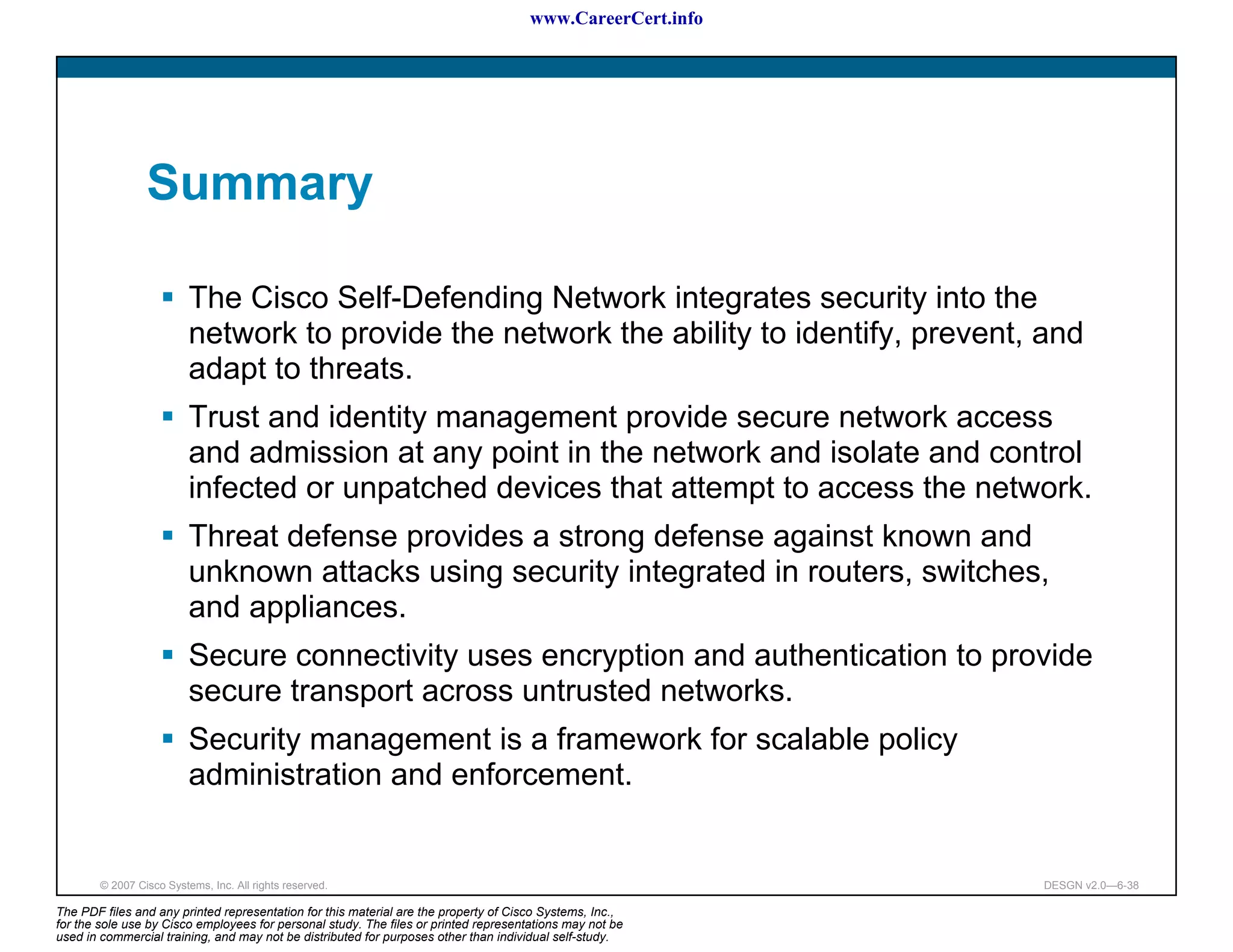 www.CareerCert.info




                 Summary

                          The Cisco Self-Defending Network integrates security into the
                          network to provide the network the ability to identify, prevent, and
                          adapt to threats.
                          Trust and identity management provide secure network access
                          and admission at any point in the network and isolate and control
                          infected or unpatched devices that attempt to access the network.
                          Threat defense provides a strong defense against known and
                          unknown attacks using security integrated in routers, switches,
                          and appliances.
                          Secure connectivity uses encryption and authentication to provide
                          secure transport across untrusted networks.
                          Security management is a framework for scalable policy
                          administration and enforcement.


        © 2007 Cisco Systems, Inc. All rights reserved.                                                     DESGN v2.0—6-38

The PDF files and any printed representation for this material are the property of Cisco Systems, Inc.,
for the sole use by Cisco employees for personal study. The files or printed representations may not be
used in commercial training, and may not be distributed for purposes other than individual self-study.
 