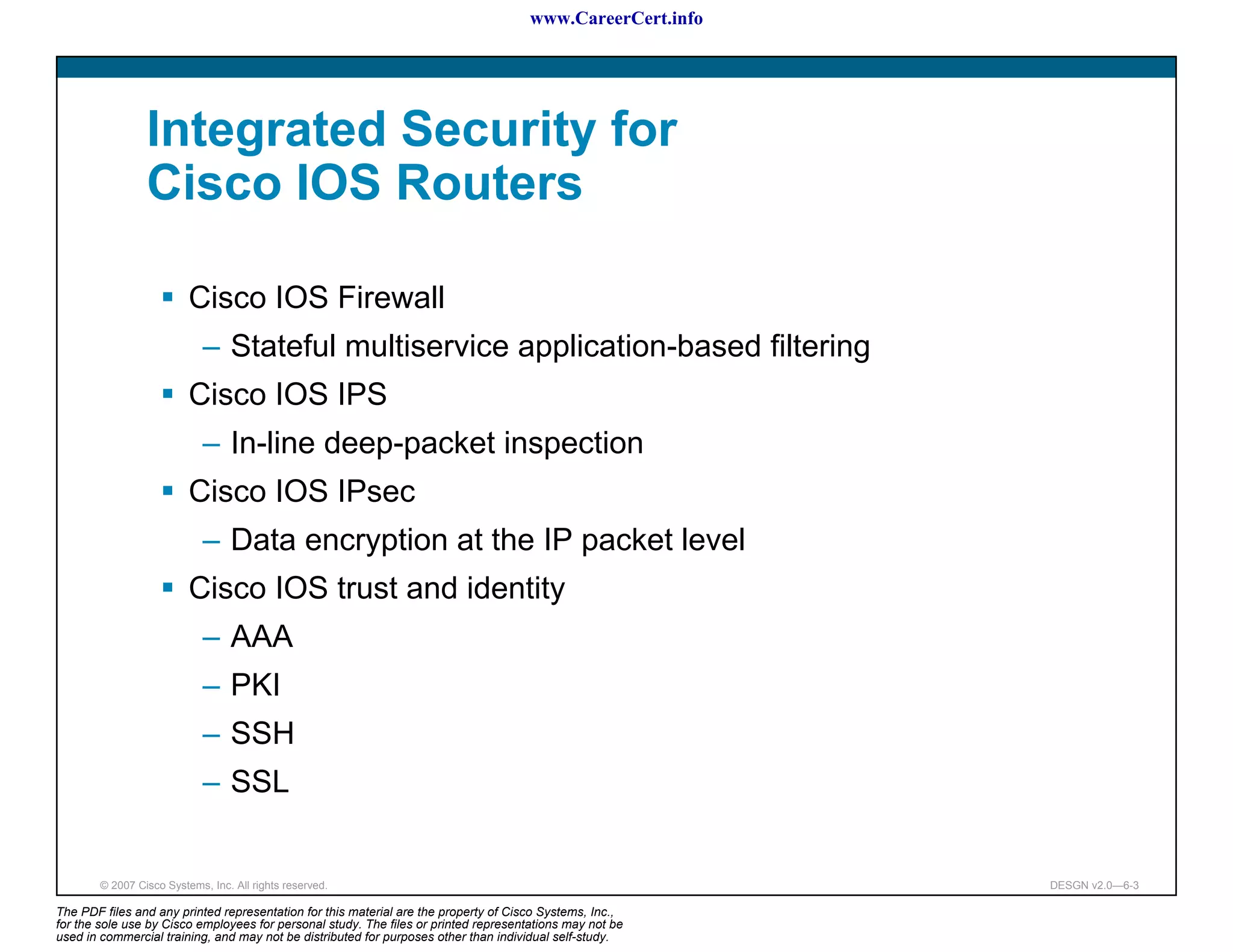 www.CareerCert.info




                 Integrated Security for
                 Cisco IOS Routers

                          Cisco IOS Firewall
                             – Stateful multiservice application-based filtering
                          Cisco IOS IPS
                             – In-line deep-packet inspection
                          Cisco IOS IPsec
                             – Data encryption at the IP packet level
                          Cisco IOS trust and identity
                             – AAA
                             – PKI
                             – SSH
                             – SSL


        © 2007 Cisco Systems, Inc. All rights reserved.                                                     DESGN v2.0—6-3

The PDF files and any printed representation for this material are the property of Cisco Systems, Inc.,
for the sole use by Cisco employees for personal study. The files or printed representations may not be
used in commercial training, and may not be distributed for purposes other than individual self-study.
 