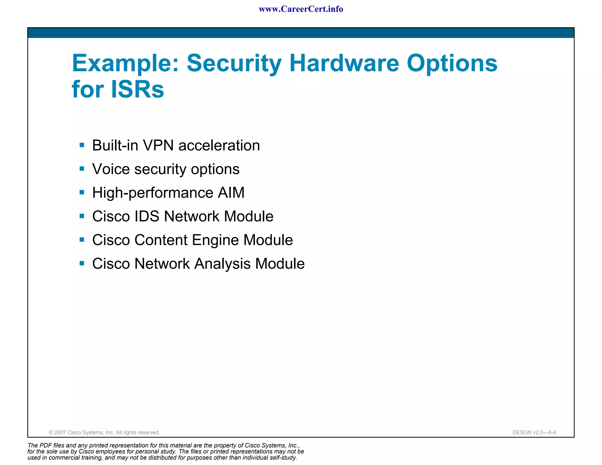 www.CareerCert.info




                 Example: Security Hardware Options
                 for ISRs

                          Built-in VPN acceleration
                          Voice security options
                          High-performance AIM
                          Cisco IDS Network Module
                          Cisco Content Engine Module
                          Cisco Network Analysis Module




        © 2007 Cisco Systems, Inc. All rights reserved.                                                     DESGN v2.0—6-4

The PDF files and any printed representation for this material are the property of Cisco Systems, Inc.,
for the sole use by Cisco employees for personal study. The files or printed representations may not be
used in commercial training, and may not be distributed for purposes other than individual self-study.
 