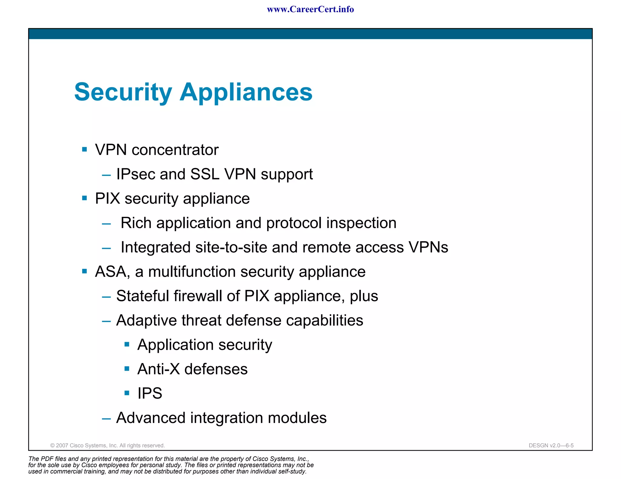www.CareerCert.info




                 Security Appliances

                          VPN concentrator
                             – IPsec and SSL VPN support
                          PIX security appliance
                             – Rich application and protocol inspection
                             – Integrated site-to-site and remote access VPNs
                          ASA, a multifunction security appliance
                             – Stateful firewall of PIX appliance, plus
                             – Adaptive threat defense capabilities
                                           Application security
                                           Anti-X defenses
                                           IPS
                             – Advanced integration modules
        © 2007 Cisco Systems, Inc. All rights reserved.                                                     DESGN v2.0—6-5

The PDF files and any printed representation for this material are the property of Cisco Systems, Inc.,
for the sole use by Cisco employees for personal study. The files or printed representations may not be
used in commercial training, and may not be distributed for purposes other than individual self-study.
 
