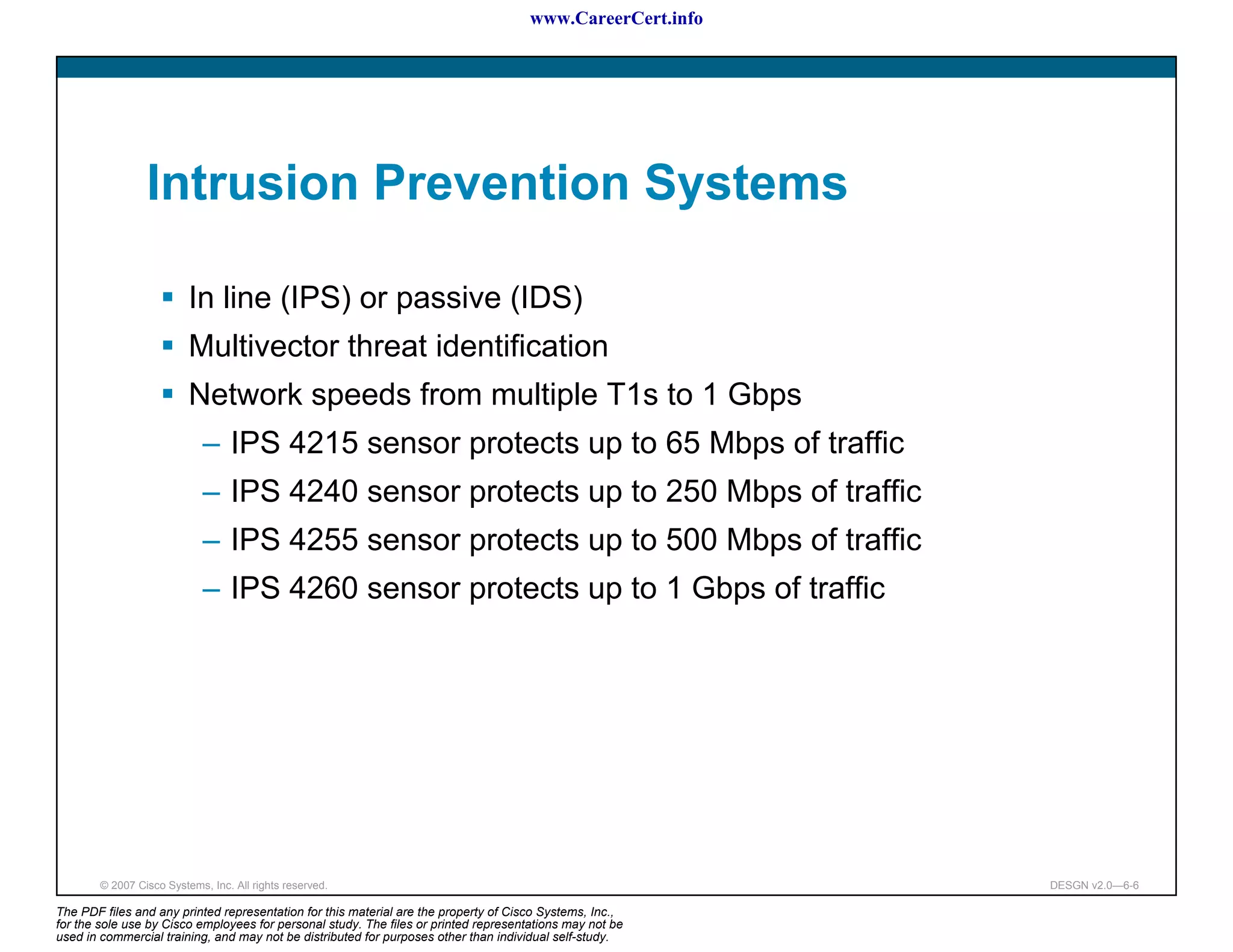 www.CareerCert.info




                 Intrusion Prevention Systems

                          In line (IPS) or passive (IDS)
                          Multivector threat identification
                          Network speeds from multiple T1s to 1 Gbps
                             – IPS 4215 sensor protects up to 65 Mbps of traffic
                             – IPS 4240 sensor protects up to 250 Mbps of traffic
                             – IPS 4255 sensor protects up to 500 Mbps of traffic
                             – IPS 4260 sensor protects up to 1 Gbps of traffic




        © 2007 Cisco Systems, Inc. All rights reserved.                                                     DESGN v2.0—6-6

The PDF files and any printed representation for this material are the property of Cisco Systems, Inc.,
for the sole use by Cisco employees for personal study. The files or printed representations may not be
used in commercial training, and may not be distributed for purposes other than individual self-study.
 