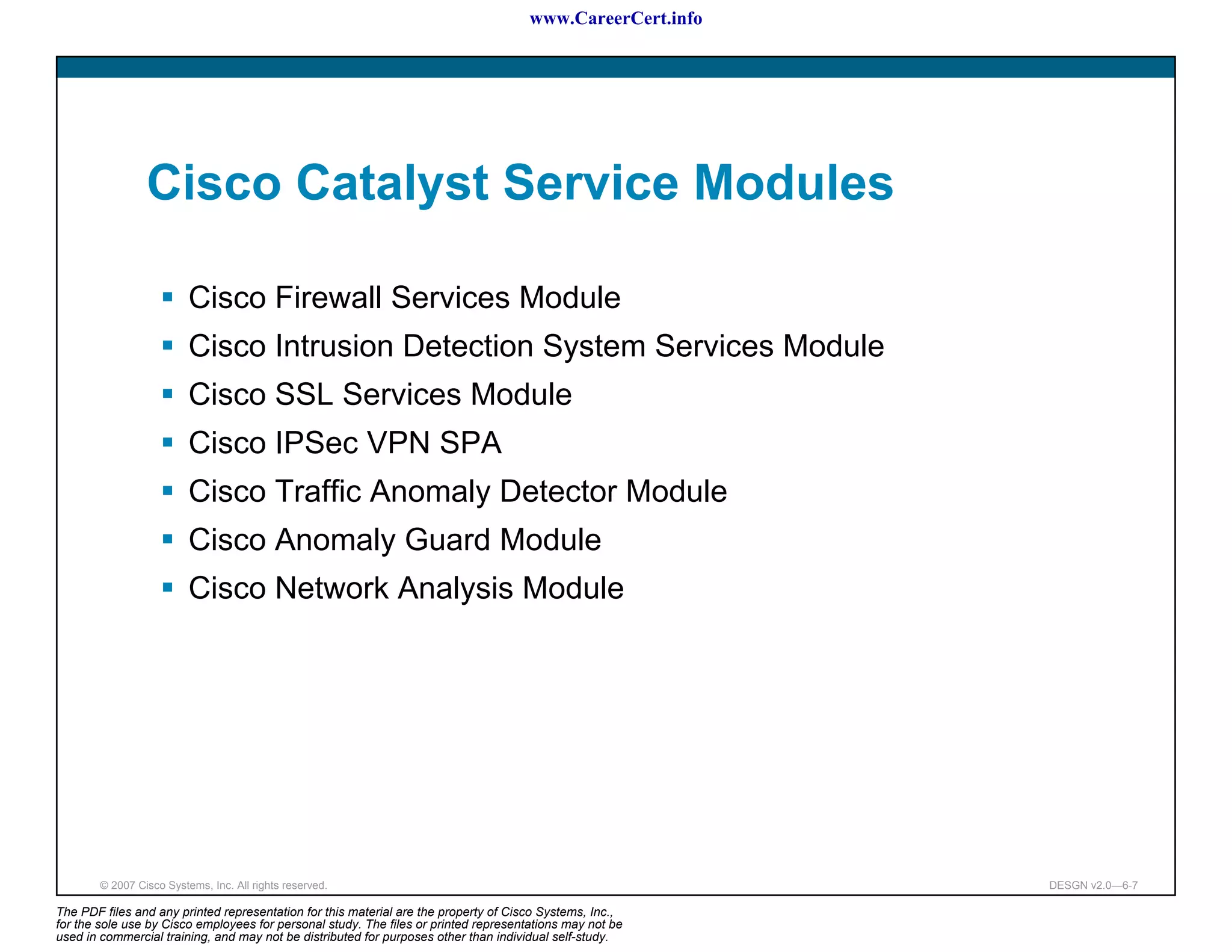 www.CareerCert.info




                 Cisco Catalyst Service Modules

                          Cisco Firewall Services Module
                          Cisco Intrusion Detection System Services Module
                          Cisco SSL Services Module
                          Cisco IPSec VPN SPA
                          Cisco Traffic Anomaly Detector Module
                          Cisco Anomaly Guard Module
                          Cisco Network Analysis Module




        © 2007 Cisco Systems, Inc. All rights reserved.                                                     DESGN v2.0—6-7

The PDF files and any printed representation for this material are the property of Cisco Systems, Inc.,
for the sole use by Cisco employees for personal study. The files or printed representations may not be
used in commercial training, and may not be distributed for purposes other than individual self-study.
 