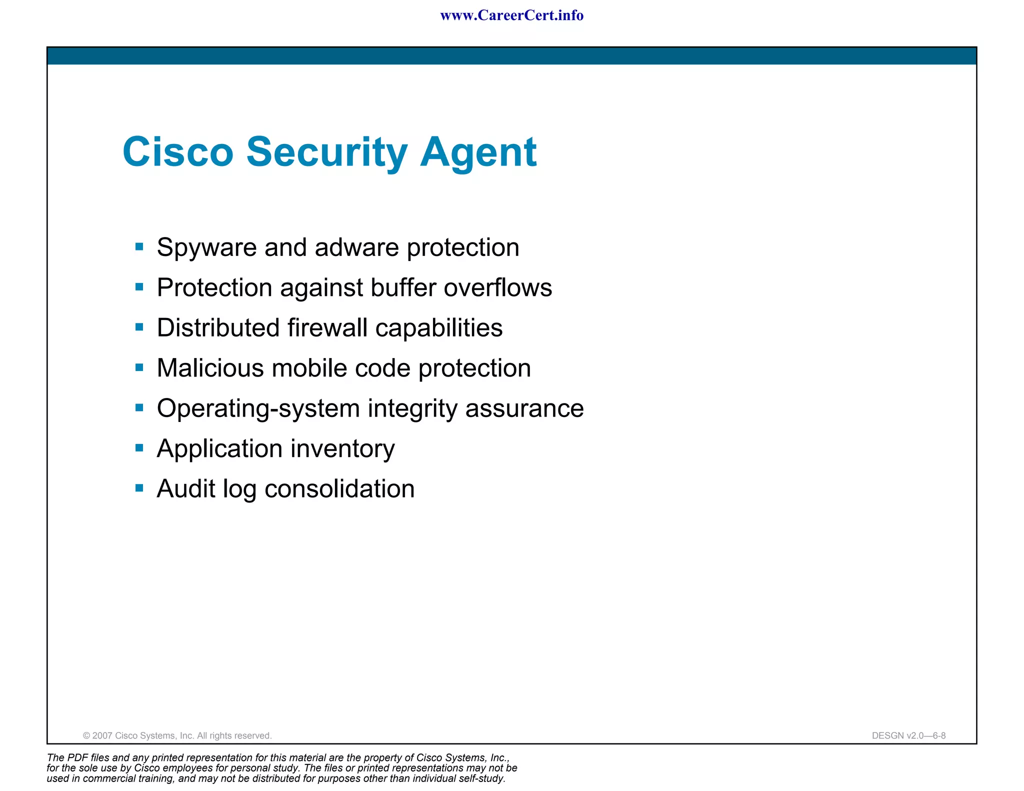 www.CareerCert.info




                 Cisco Security Agent

                          Spyware and adware protection
                          Protection against buffer overflows
                          Distributed firewall capabilities
                          Malicious mobile code protection
                          Operating-system integrity assurance
                          Application inventory
                          Audit log consolidation




        © 2007 Cisco Systems, Inc. All rights reserved.                                                     DESGN v2.0—6-8

The PDF files and any printed representation for this material are the property of Cisco Systems, Inc.,
for the sole use by Cisco employees for personal study. The files or printed representations may not be
used in commercial training, and may not be distributed for purposes other than individual self-study.
 