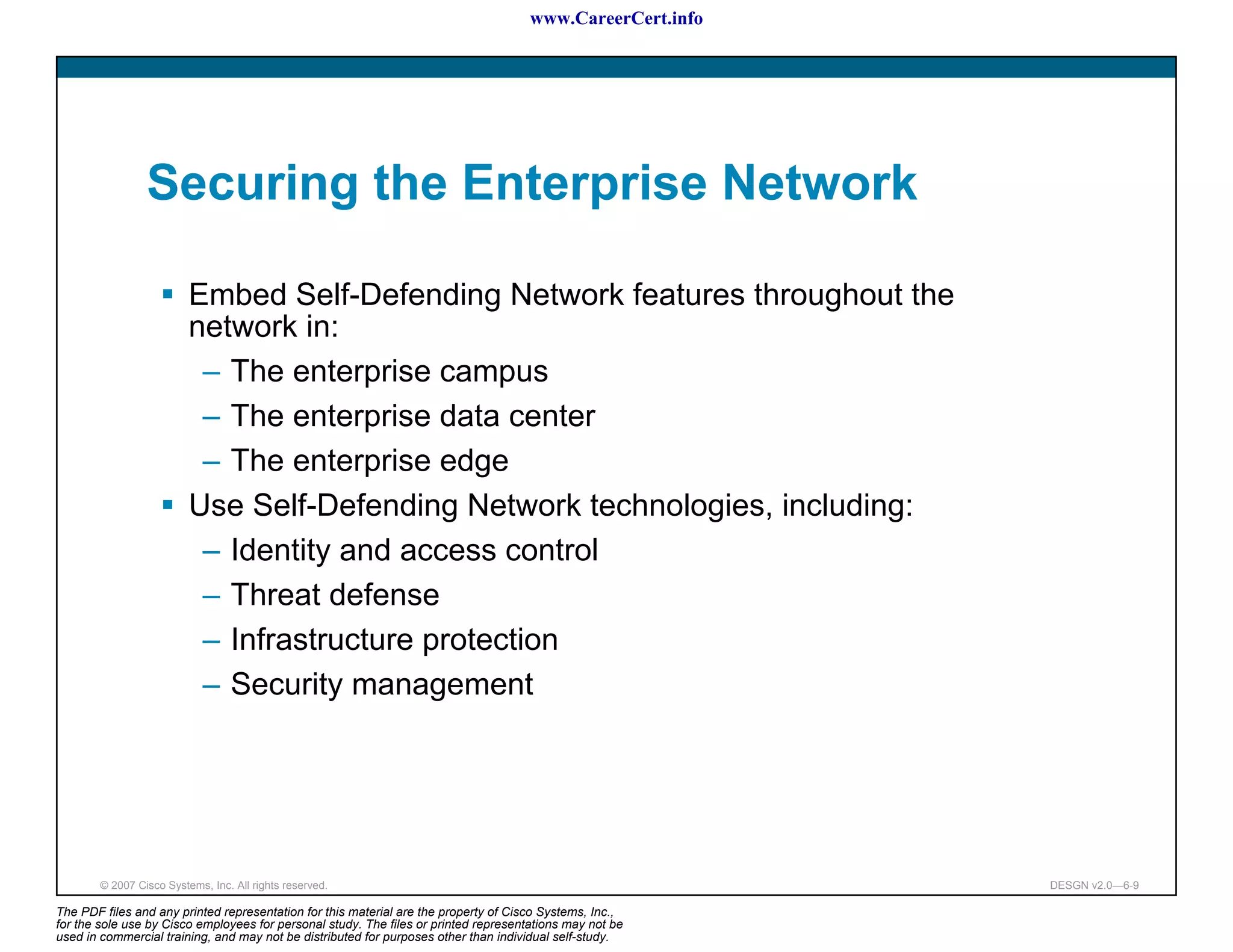www.CareerCert.info




                 Securing the Enterprise Network

                          Embed Self-Defending Network features throughout the
                          network in:
                           – The enterprise campus
                           – The enterprise data center
                           – The enterprise edge
                          Use Self-Defending Network technologies, including:
                           – Identity and access control
                           – Threat defense
                           – Infrastructure protection
                           – Security management




        © 2007 Cisco Systems, Inc. All rights reserved.                                                     DESGN v2.0—6-9

The PDF files and any printed representation for this material are the property of Cisco Systems, Inc.,
for the sole use by Cisco employees for personal study. The files or printed representations may not be
used in commercial training, and may not be distributed for purposes other than individual self-study.
 