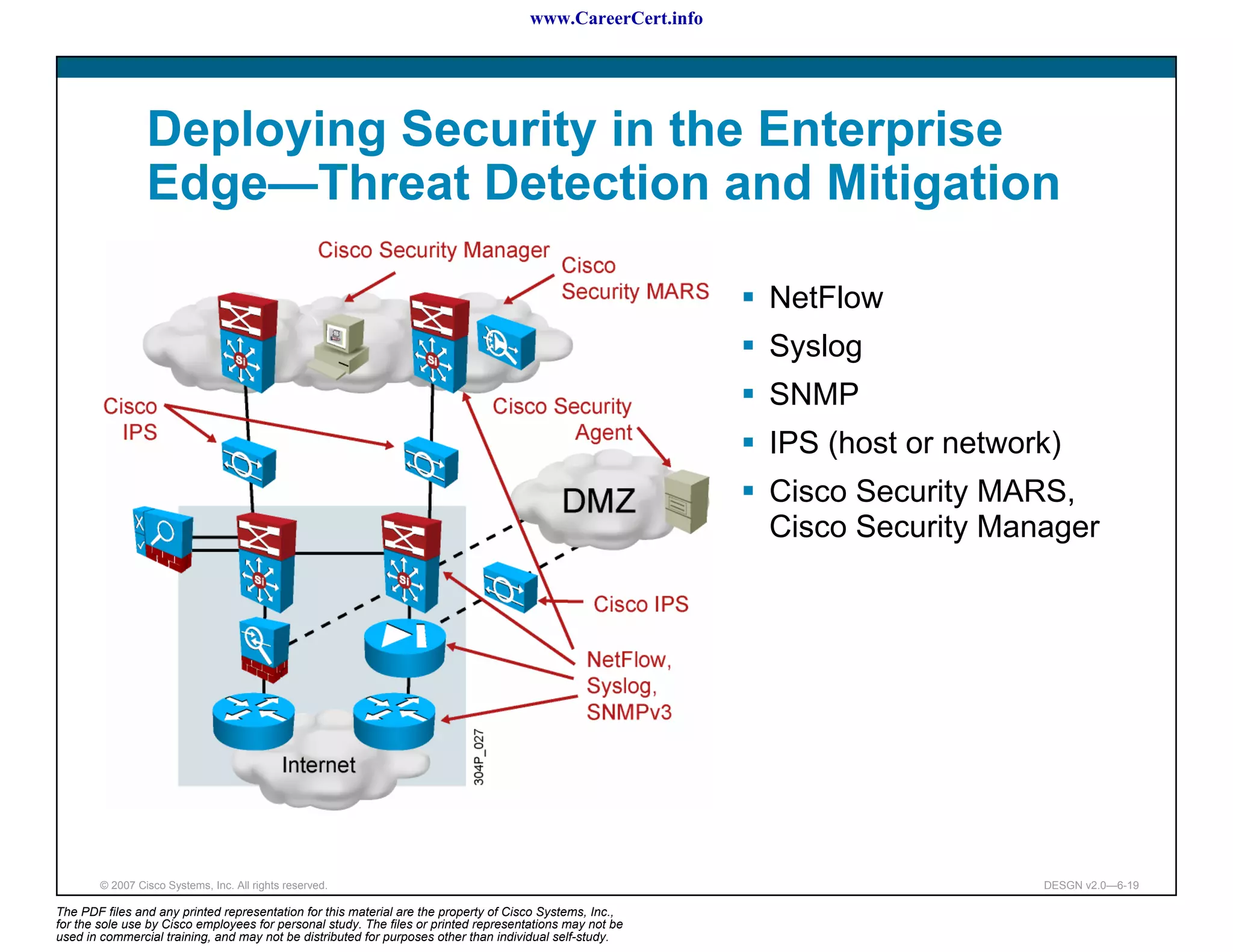 www.CareerCert.info




                 Deploying Security in the Enterprise
                 Edge—Threat Detection and Mitigation

                                                                                                            NetFlow
                                                                                                            Syslog
                                                                                                            SNMP
                                                                                                            IPS (host or network)
                                                                                                            Cisco Security MARS,
                                                                                                            Cisco Security Manager




        © 2007 Cisco Systems, Inc. All rights reserved.                                                                        DESGN v2.0—6-19

The PDF files and any printed representation for this material are the property of Cisco Systems, Inc.,
for the sole use by Cisco employees for personal study. The files or printed representations may not be
used in commercial training, and may not be distributed for purposes other than individual self-study.
 