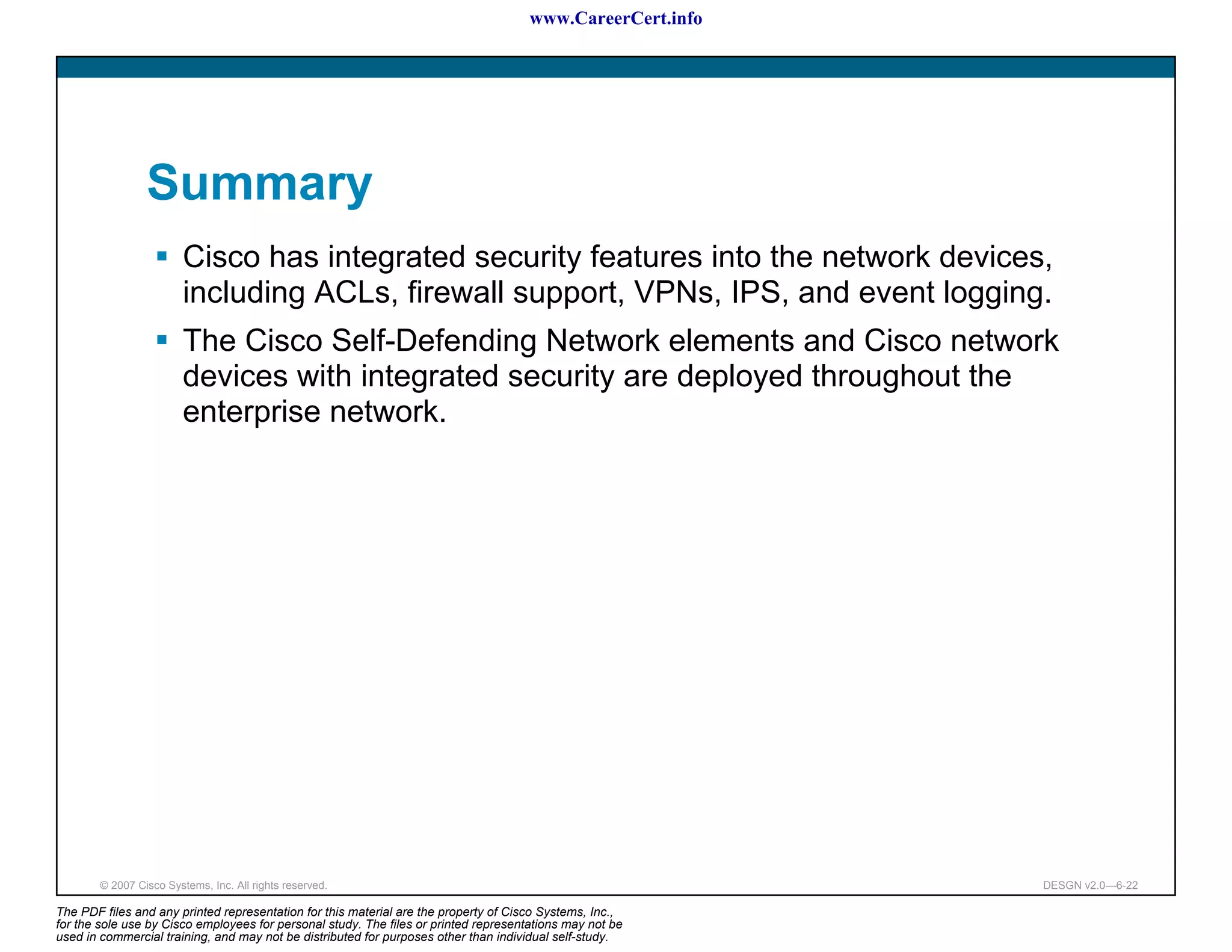 www.CareerCert.info




                 Summary
                         Cisco has integrated security features into the network devices,
                         including ACLs, firewall support, VPNs, IPS, and event logging.
                         The Cisco Self-Defending Network elements and Cisco network
                         devices with integrated security are deployed throughout the
                         enterprise network.




        © 2007 Cisco Systems, Inc. All rights reserved.                                                     DESGN v2.0—6-22

The PDF files and any printed representation for this material are the property of Cisco Systems, Inc.,
for the sole use by Cisco employees for personal study. The files or printed representations may not be
used in commercial training, and may not be distributed for purposes other than individual self-study.
 