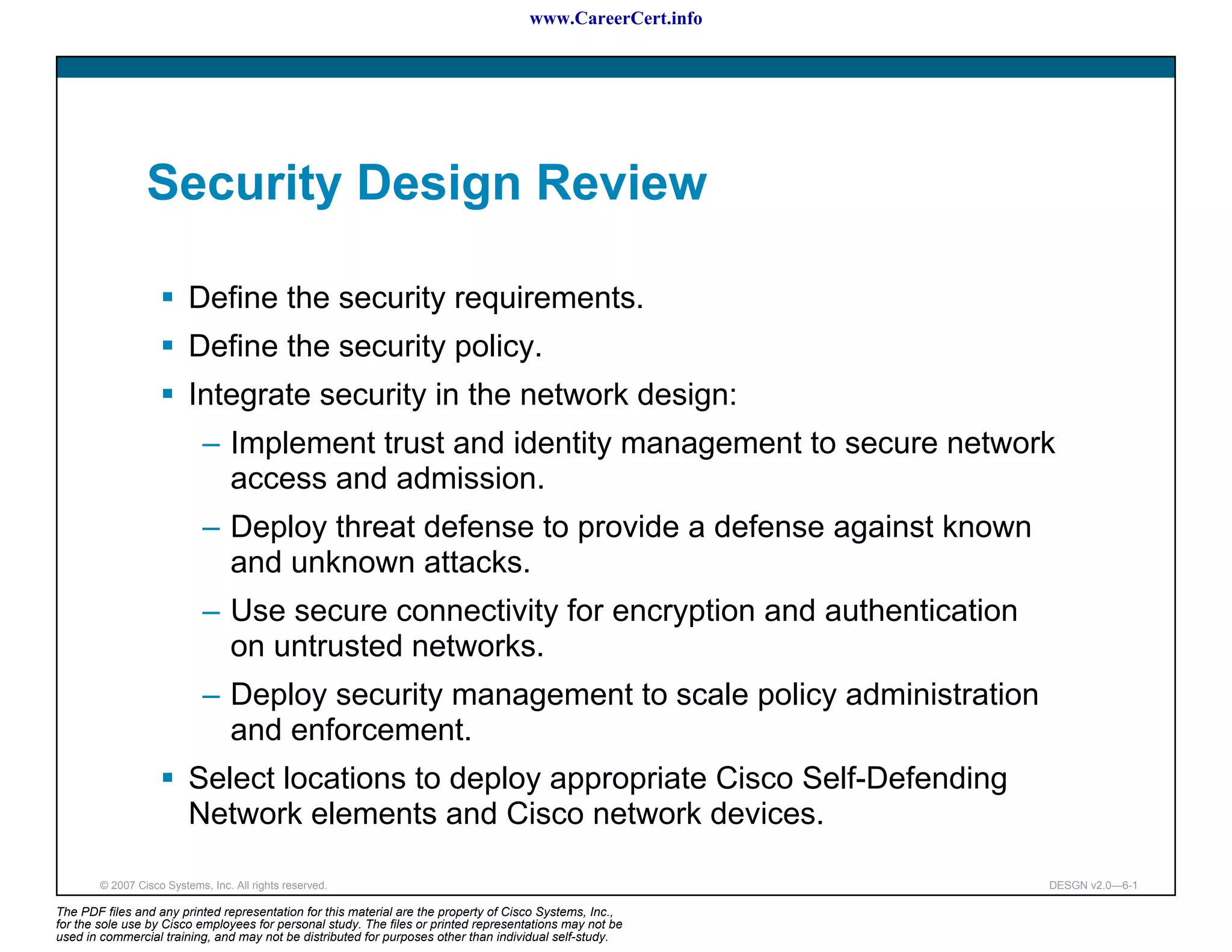 www.CareerCert.info




                 Security Design Review

                          Define the security requirements.
                          Define the security policy.
                          Integrate security in the network design:
                             – Implement trust and identity management to secure network
                               access and admission.
                             – Deploy threat defense to provide a defense against known
                               and unknown attacks.
                             – Use secure connectivity for encryption and authentication
                               on untrusted networks.
                             – Deploy security management to scale policy administration
                               and enforcement.
                          Select locations to deploy appropriate Cisco Self-Defending
                          Network elements and Cisco network devices.

        © 2007 Cisco Systems, Inc. All rights reserved.                                                     DESGN v2.0—6-1

The PDF files and any printed representation for this material are the property of Cisco Systems, Inc.,
for the sole use by Cisco employees for personal study. The files or printed representations may not be
used in commercial training, and may not be distributed for purposes other than individual self-study.
 