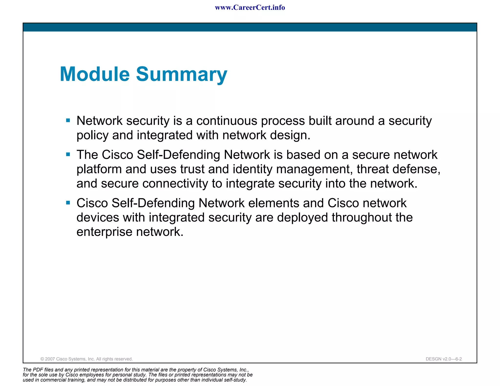 www.CareerCert.info




                 Module Summary

                          Network security is a continuous process built around a security
                          policy and integrated with network design.
                          The Cisco Self-Defending Network is based on a secure network
                          platform and uses trust and identity management, threat defense,
                          and secure connectivity to integrate security into the network.
                          Cisco Self-Defending Network elements and Cisco network
                          devices with integrated security are deployed throughout the
                          enterprise network.




        © 2007 Cisco Systems, Inc. All rights reserved.                                                     DESGN v2.0—6-2

The PDF files and any printed representation for this material are the property of Cisco Systems, Inc.,
for the sole use by Cisco employees for personal study. The files or printed representations may not be
used in commercial training, and may not be distributed for purposes other than individual self-study.
 