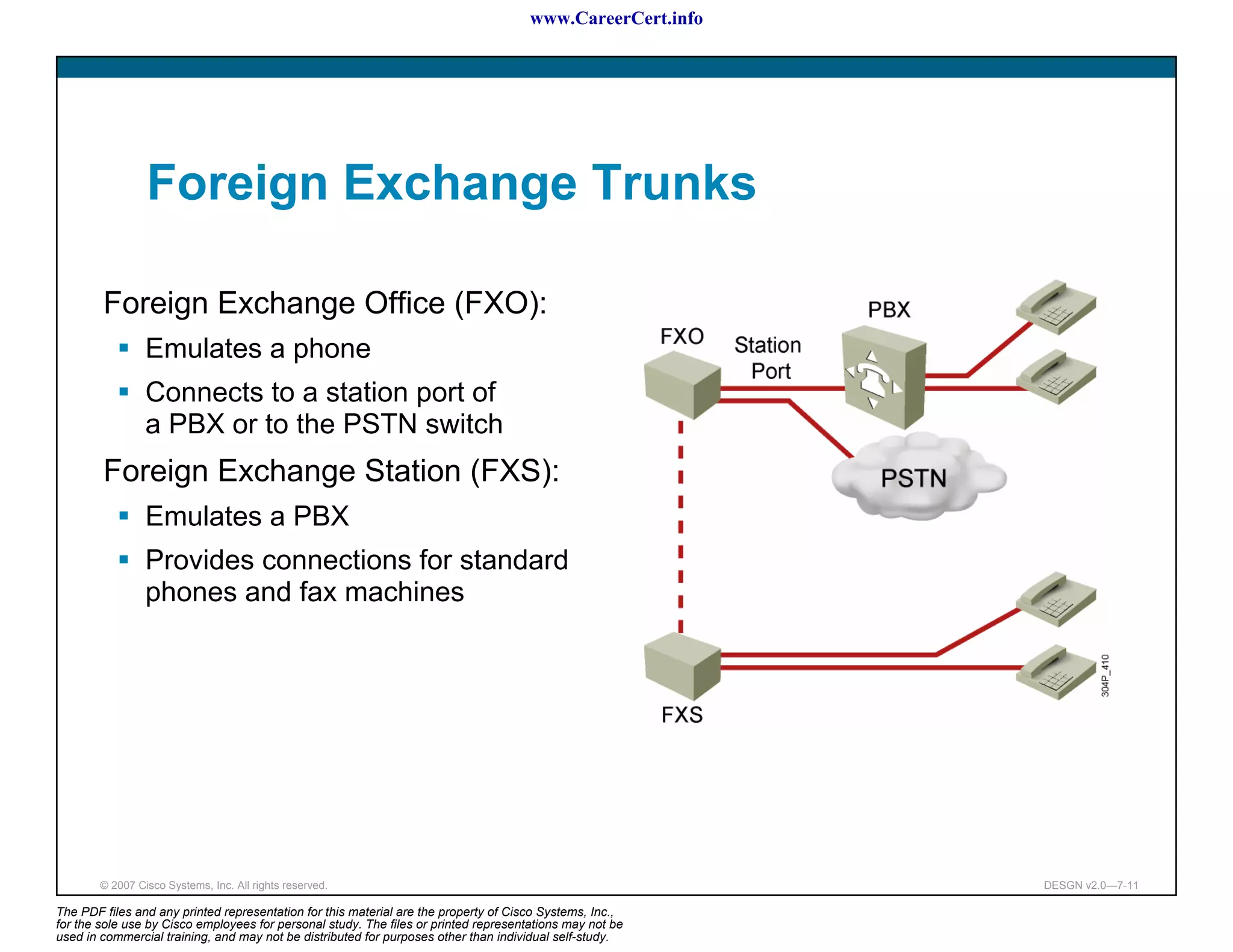 www.CareerCert.info




                 Foreign Exchange Trunks

        Foreign Exchange Office (FXO):
                 Emulates a phone
                 Connects to a station port of
                 a PBX or to the PSTN switch
        Foreign Exchange Station (FXS):
                 Emulates a PBX
                 Provides connections for standard
                 phones and fax machines




        © 2007 Cisco Systems, Inc. All rights reserved.                                                     DESGN v2.0—7-11

The PDF files and any printed representation for this material are the property of Cisco Systems, Inc.,
for the sole use by Cisco employees for personal study. The files or printed representations may not be
used in commercial training, and may not be distributed for purposes other than individual self-study.
 