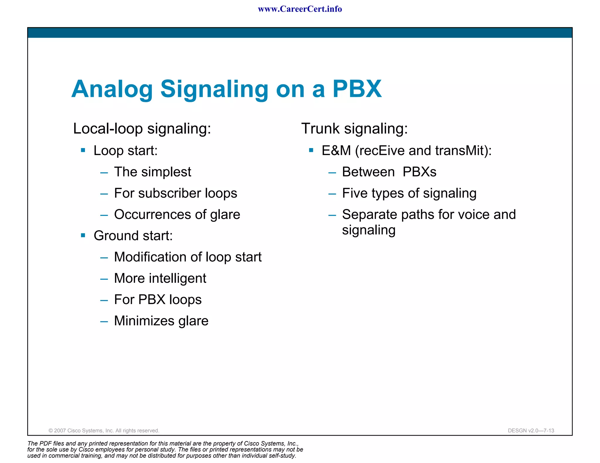 www.CareerCert.info




                 Analog Signaling on a PBX
                  Local-loop signaling:                                                               Trunk signaling:
                           Loop start:                                                                    E&M (recEive and transMit):
                             – The simplest                                                                – Between PBXs
                             – For subscriber loops                                                        – Five types of signaling
                             – Occurrences of glare                                                        – Separate paths for voice and
                           Ground start:                                                                     signaling
                             – Modification of loop start
                             – More intelligent
                             – For PBX loops
                             – Minimizes glare




        © 2007 Cisco Systems, Inc. All rights reserved.                                                                                 DESGN v2.0—7-13

The PDF files and any printed representation for this material are the property of Cisco Systems, Inc.,
for the sole use by Cisco employees for personal study. The files or printed representations may not be
used in commercial training, and may not be distributed for purposes other than individual self-study.
 