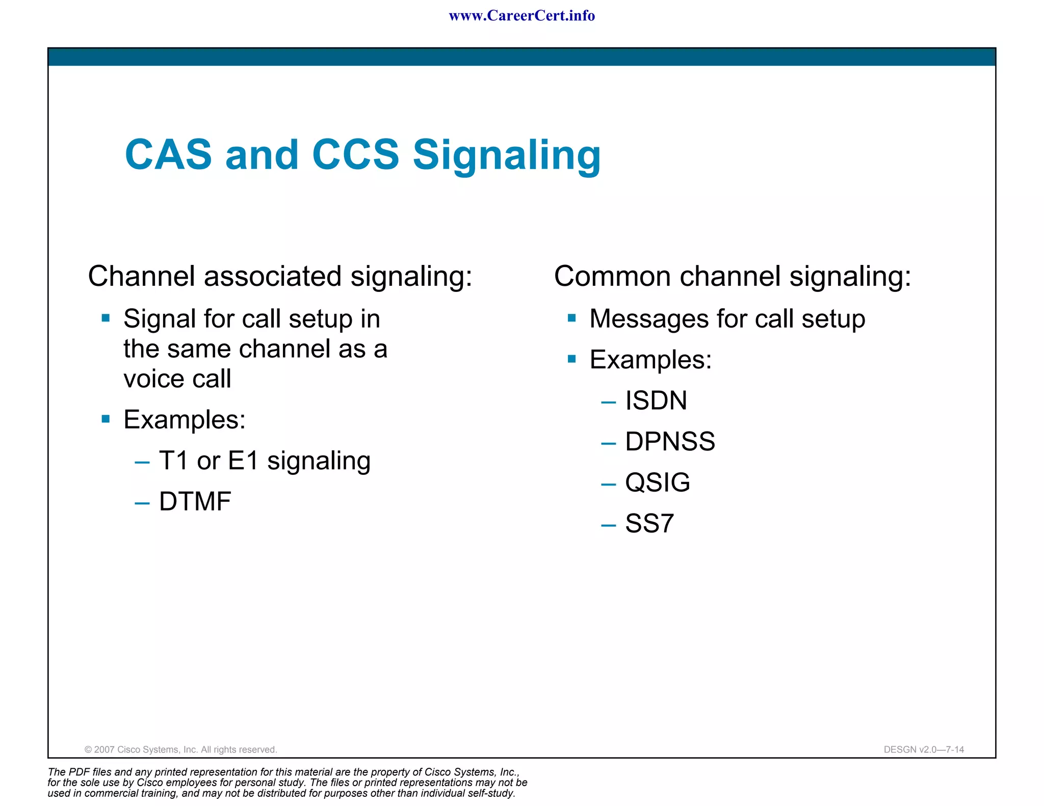 www.CareerCert.info




                 CAS and CCS Signaling

        Channel associated signaling:                                                                     Common channel signaling:
                 Signal for call setup in                                                                   Messages for call setup
                 the same channel as a                                                                      Examples:
                 voice call
                                                                                                             – ISDN
                 Examples:
                                                                                                             – DPNSS
                    – T1 or E1 signaling
                                                                                                             – QSIG
                    – DTMF
                                                                                                             – SS7




        © 2007 Cisco Systems, Inc. All rights reserved.                                                                               DESGN v2.0—7-14

The PDF files and any printed representation for this material are the property of Cisco Systems, Inc.,
for the sole use by Cisco employees for personal study. The files or printed representations may not be
used in commercial training, and may not be distributed for purposes other than individual self-study.
 