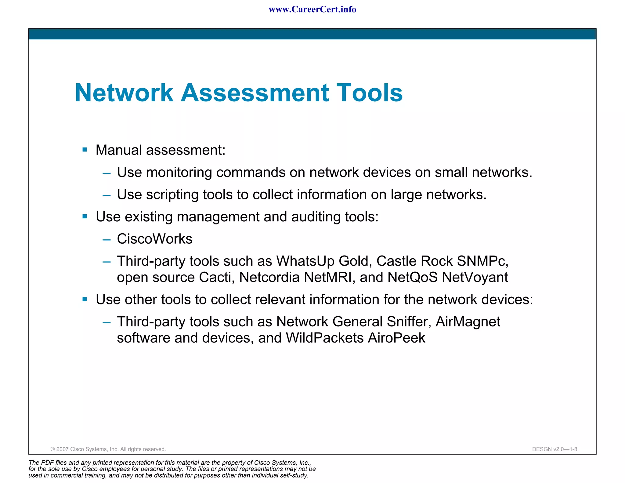 www.CareerCert.info




                 Network Assessment Tools

                          Manual assessment:
                             – Use monitoring commands on network devices on small networks.
                             – Use scripting tools to collect information on large networks.
                          Use existing management and auditing tools:
                             – CiscoWorks
                             – Third-party tools such as WhatsUp Gold, Castle Rock SNMPc,
                               open source Cacti, Netcordia NetMRI, and NetQoS NetVoyant
                          Use other tools to collect relevant information for the network devices:
                             – Third-party tools such as Network General Sniffer, AirMagnet
                               software and devices, and WildPackets AiroPeek




        © 2007 Cisco Systems, Inc. All rights reserved.                                                     DESGN v2.0—1-8

The PDF files and any printed representation for this material are the property of Cisco Systems, Inc.,
for the sole use by Cisco employees for personal study. The files or printed representations may not be
used in commercial training, and may not be distributed for purposes other than individual self-study.
 