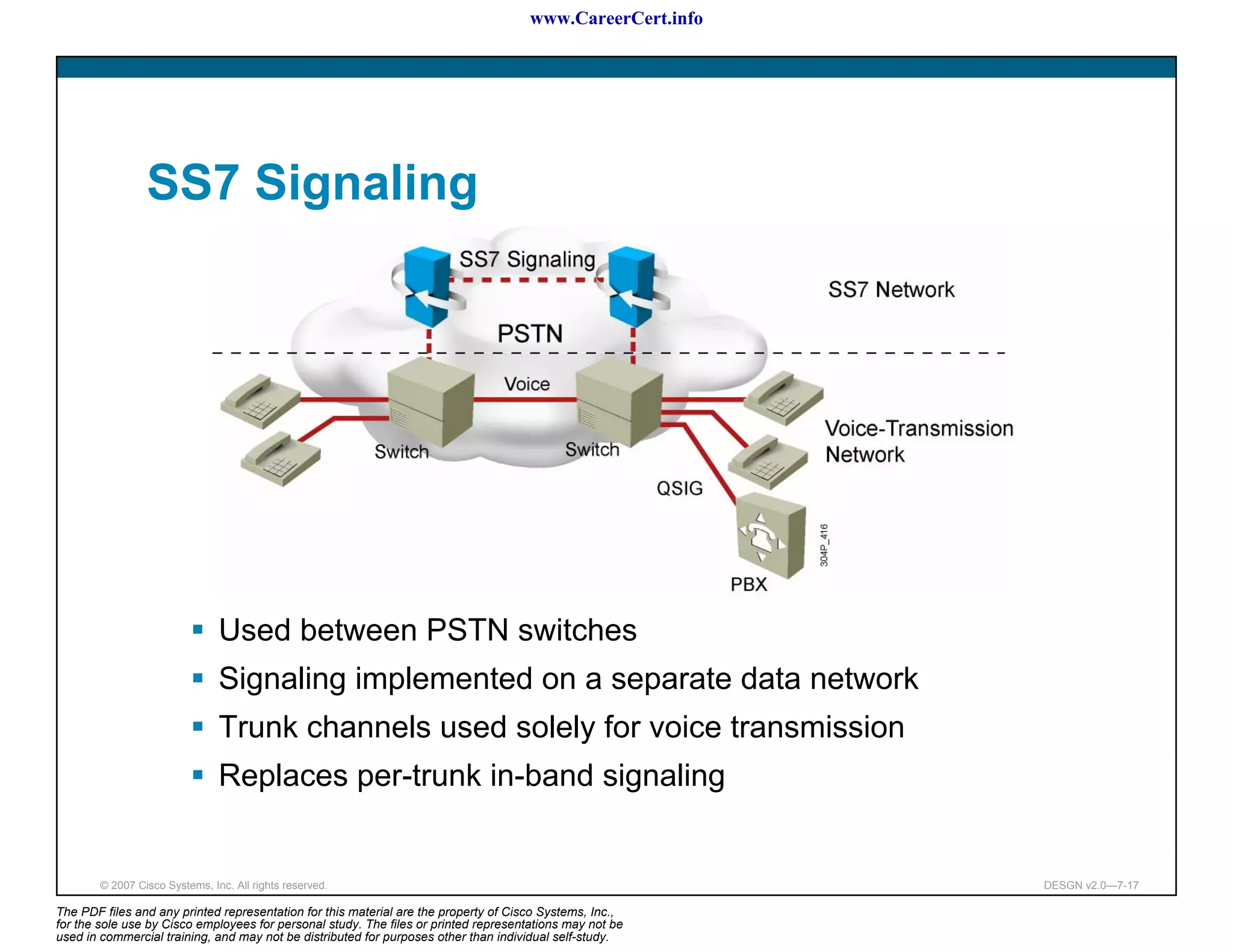 www.CareerCert.info




                 SS7 Signaling




                                Used between PSTN switches
                                Signaling implemented on a separate data network
                                Trunk channels used solely for voice transmission
                                Replaces per-trunk in-band signaling


        © 2007 Cisco Systems, Inc. All rights reserved.                                                     DESGN v2.0—7-17

The PDF files and any printed representation for this material are the property of Cisco Systems, Inc.,
for the sole use by Cisco employees for personal study. The files or printed representations may not be
used in commercial training, and may not be distributed for purposes other than individual self-study.
 
