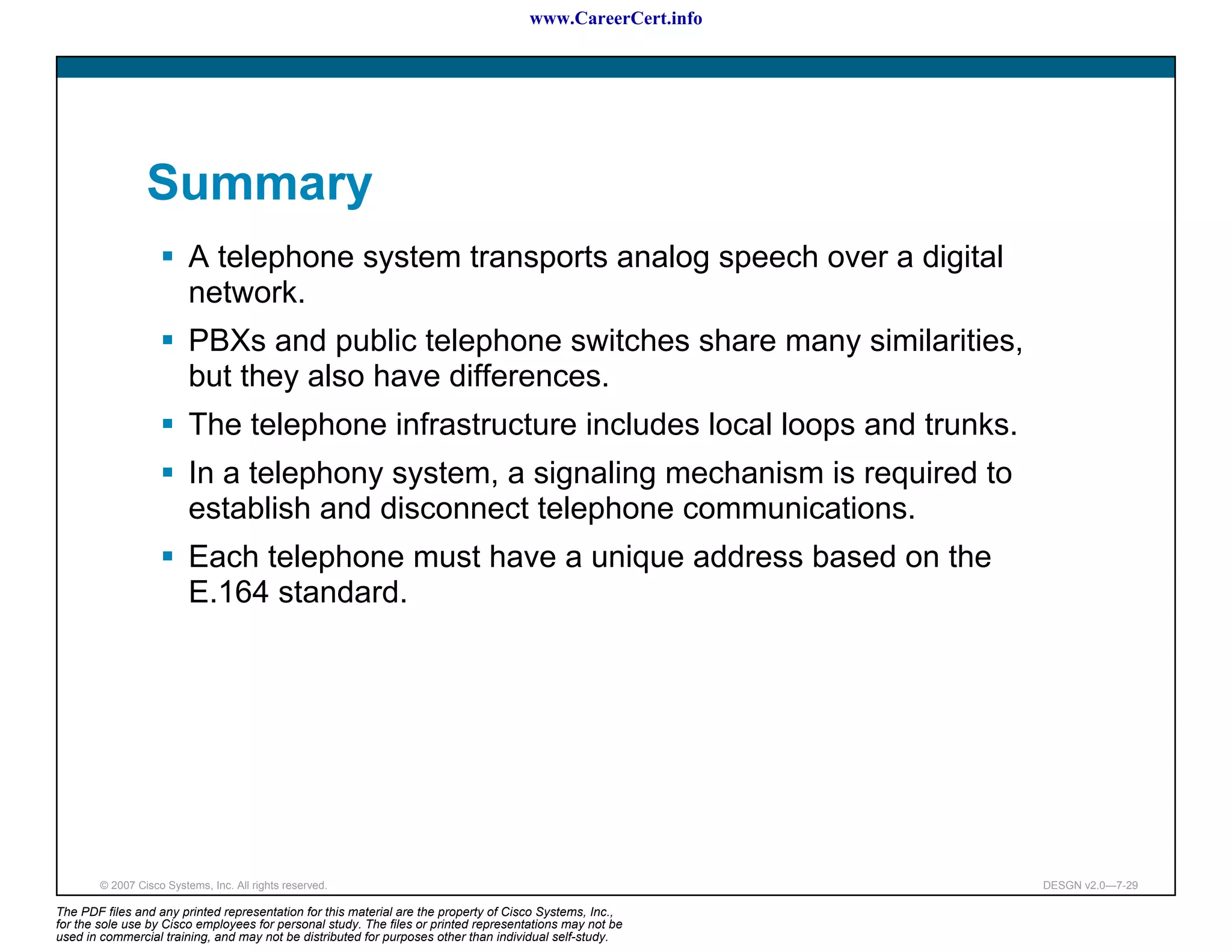 www.CareerCert.info




                 Summary
                          A telephone system transports analog speech over a digital
                          network.
                          PBXs and public telephone switches share many similarities,
                          but they also have differences.
                          The telephone infrastructure includes local loops and trunks.
                          In a telephony system, a signaling mechanism is required to
                          establish and disconnect telephone communications.
                          Each telephone must have a unique address based on the
                          E.164 standard.




        © 2007 Cisco Systems, Inc. All rights reserved.                                                     DESGN v2.0—7-29

The PDF files and any printed representation for this material are the property of Cisco Systems, Inc.,
for the sole use by Cisco employees for personal study. The files or printed representations may not be
used in commercial training, and may not be distributed for purposes other than individual self-study.
 