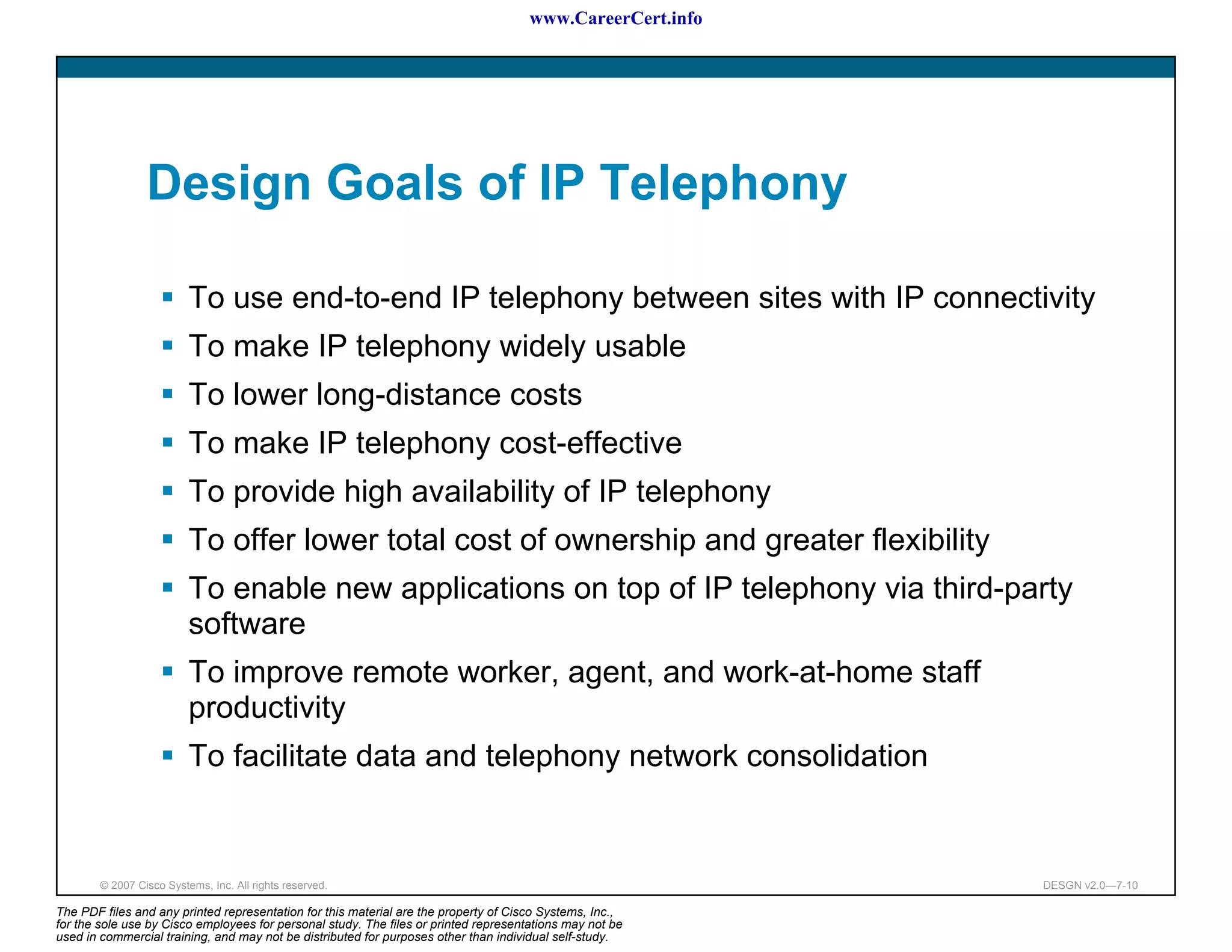 www.CareerCert.info




                 Design Goals of IP Telephony

                          To use end-to-end IP telephony between sites with IP connectivity
                          To make IP telephony widely usable
                          To lower long-distance costs
                          To make IP telephony cost-effective
                          To provide high availability of IP telephony
                          To offer lower total cost of ownership and greater flexibility
                          To enable new applications on top of IP telephony via third-party
                          software
                          To improve remote worker, agent, and work-at-home staff
                          productivity
                          To facilitate data and telephony network consolidation


        © 2007 Cisco Systems, Inc. All rights reserved.                                                     DESGN v2.0—7-10

The PDF files and any printed representation for this material are the property of Cisco Systems, Inc.,
for the sole use by Cisco employees for personal study. The files or printed representations may not be
used in commercial training, and may not be distributed for purposes other than individual self-study.
 