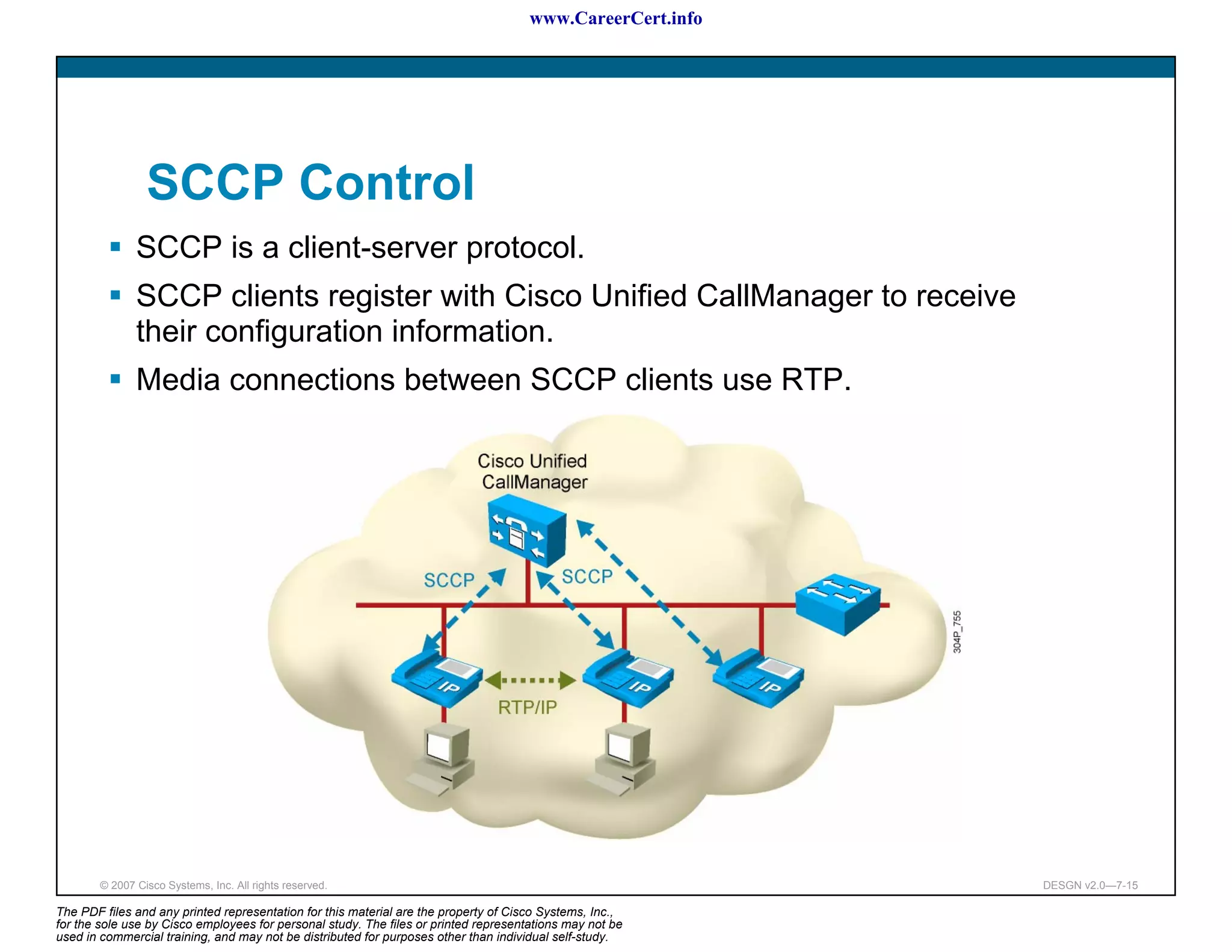 www.CareerCert.info




                 SCCP Control
               SCCP is a client-server protocol.
               SCCP clients register with Cisco Unified CallManager to receive
               their configuration information.
               Media connections between SCCP clients use RTP.




        © 2007 Cisco Systems, Inc. All rights reserved.                                                     DESGN v2.0—7-15

The PDF files and any printed representation for this material are the property of Cisco Systems, Inc.,
for the sole use by Cisco employees for personal study. The files or printed representations may not be
used in commercial training, and may not be distributed for purposes other than individual self-study.
 