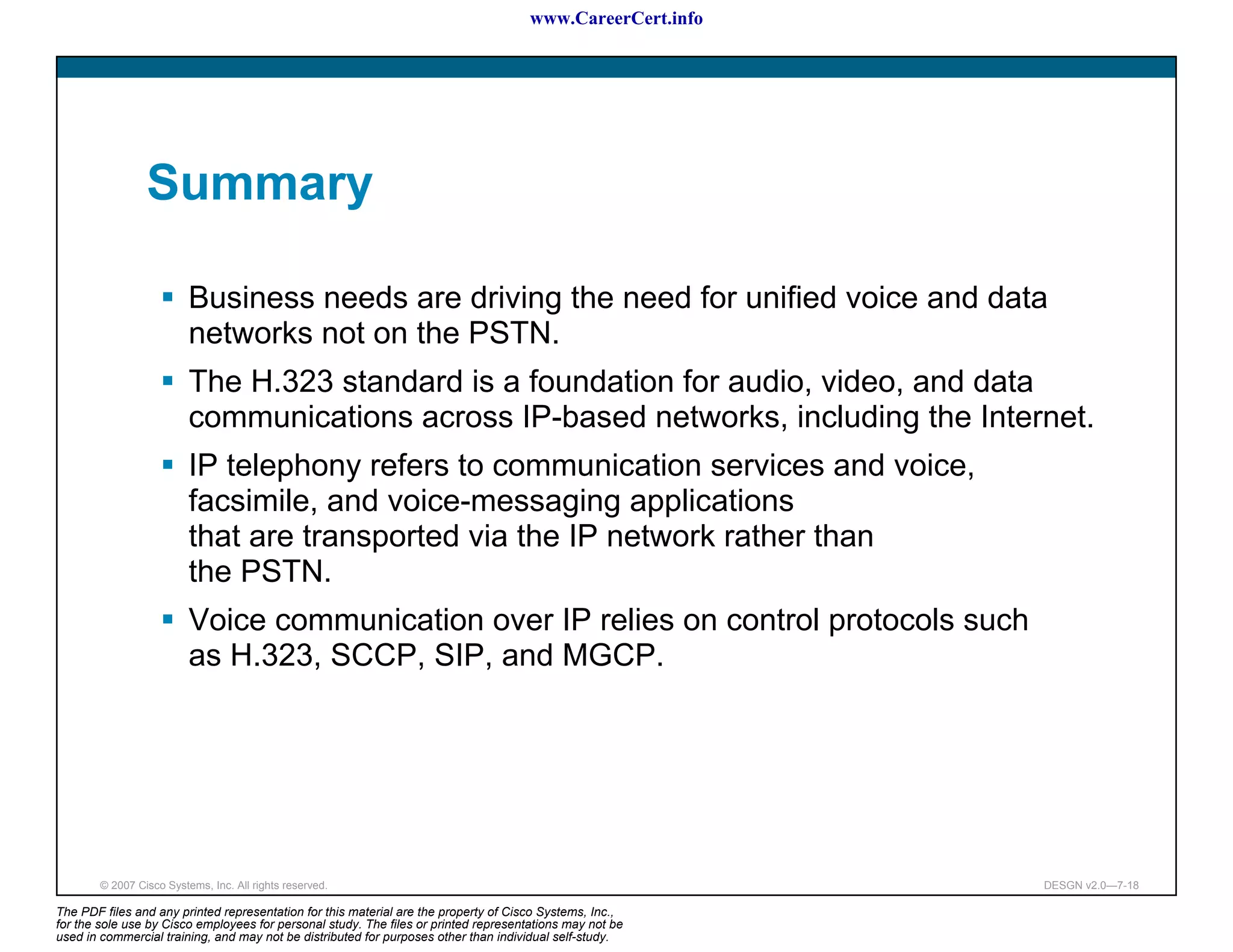 www.CareerCert.info




                 Summary

                          Business needs are driving the need for unified voice and data
                          networks not on the PSTN.
                          The H.323 standard is a foundation for audio, video, and data
                          communications across IP-based networks, including the Internet.
                          IP telephony refers to communication services and voice,
                          facsimile, and voice-messaging applications
                          that are transported via the IP network rather than
                          the PSTN.
                          Voice communication over IP relies on control protocols such
                          as H.323, SCCP, SIP, and MGCP.




        © 2007 Cisco Systems, Inc. All rights reserved.                                                     DESGN v2.0—7-18

The PDF files and any printed representation for this material are the property of Cisco Systems, Inc.,
for the sole use by Cisco employees for personal study. The files or printed representations may not be
used in commercial training, and may not be distributed for purposes other than individual self-study.
 