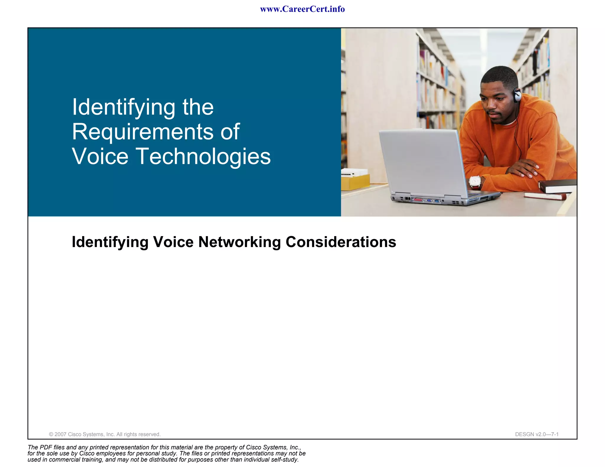 www.CareerCert.info




                 Identifying the
                 Requirements of
                 Voice Technologies


                 Identifying Voice Networking Considerations




        © 2007 Cisco Systems, Inc. All rights reserved.                                                     DESGN v2.0—7-1

The PDF files and any printed representation for this material are the property of Cisco Systems, Inc.,
for the sole use by Cisco employees for personal study. The files or printed representations may not be
used in commercial training, and may not be distributed for purposes other than individual self-study.
 
