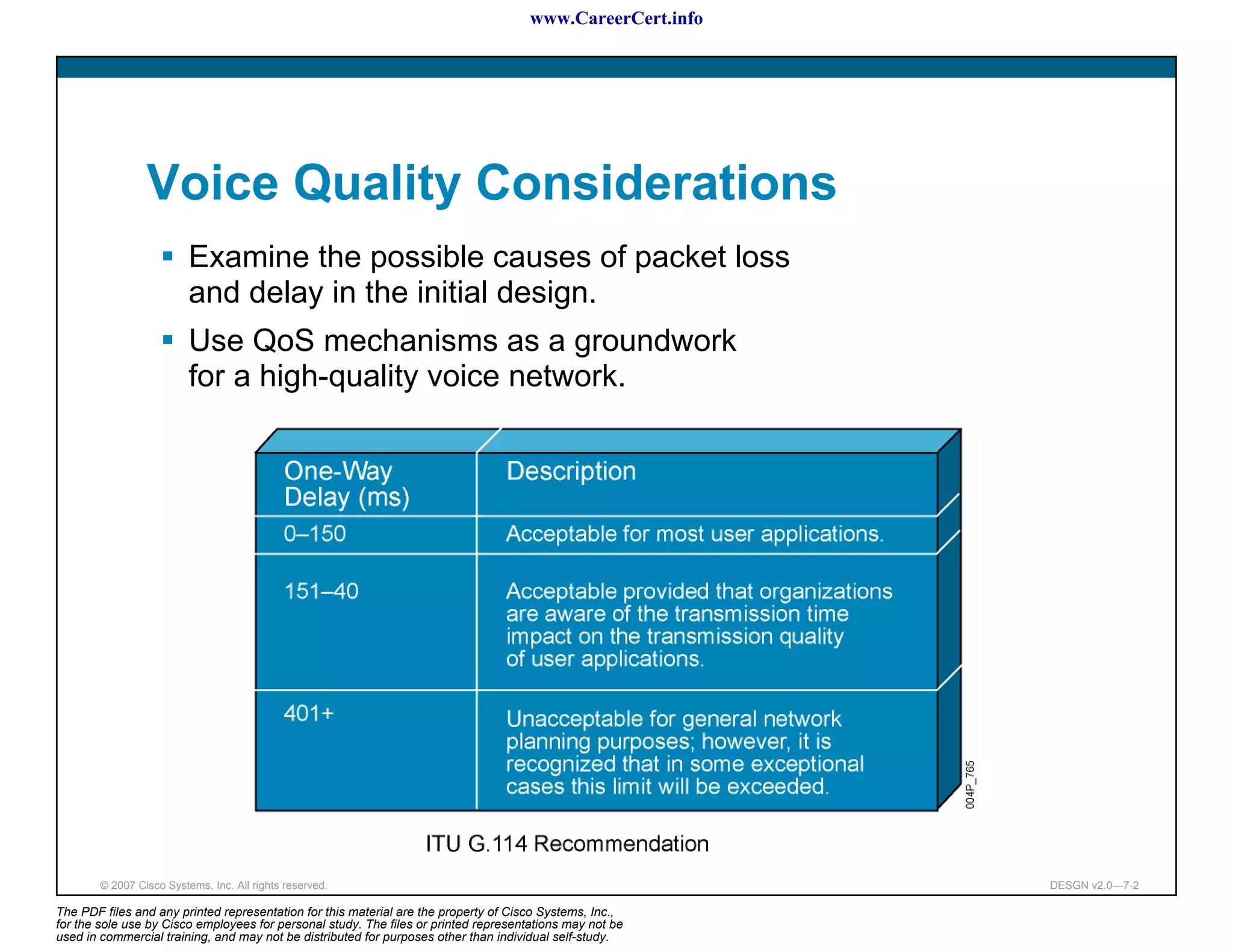 www.CareerCert.info




                 Voice Quality Considerations
                          Examine the possible causes of packet loss
                          and delay in the initial design.
                          Use QoS mechanisms as a groundwork
                          for a high-quality voice network.




        © 2007 Cisco Systems, Inc. All rights reserved.                                                     DESGN v2.0—7-2

The PDF files and any printed representation for this material are the property of Cisco Systems, Inc.,
for the sole use by Cisco employees for personal study. The files or printed representations may not be
used in commercial training, and may not be distributed for purposes other than individual self-study.
 